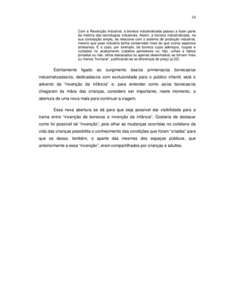 34


                      Com a Revolução Industrial, a boneca industrializada passou a fazer parte
                      da história das tecnologias industriais. Assim, a boneca industrializada, na
                      sua concepção ampla, se relaciona com o sistema de produção industrial,
                      mesmo que essa industria tenha conservado mais do que outros aspectos
                      artesanais. É o caso, por exemplo, da boneca cujos adereços, roupas e
                      cuidados no acabamento (cabelos penteáveis ou não, unhas e lábios
                      pintados ou não, olhos destacados ou apenas desenhados) as tornam mais
                      ou menos ”humana”, justificando-se as diferenças de preço (p.23).


       Estritamente     ligado    ao   surgimento       das/os    primeiras/os      bonecas/os
industrializadas/os, dedicadas/os com exclusividade para o público infantil, está o
advento da “invenção da infância” e, para entender como as/os bonecas/os
chegaram às mãos das crianças, considero ser importante, neste momento, a
abertura de uma nova mala para continuar a viagem.

       Essa nova abertura se dá para que seja possível dar visibilidade para a
trama entre “invenção de bonecos e invenção da infância”. Gostaria de destacar
como foi possível tal “invenção”, pois olhar as mudanças ocorridas no cotidiano da
vida das crianças possibilita o conhecimento das condições que foram “criadas” para
que se desse, também, o aparte das mesmas dos espaços públicos, que
anteriormente a essa “invenção”, eram compartilhados por crianças e adultos.
 