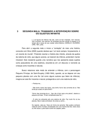 35




 3      SEGUNDA MALA: TRAMANDO A INTERVENÇÃO SOBRE
                 OS SUJEITOS INFANTIS


                    [...] as figuras da infância não são, como se tem mostrado, nem naturais,
                    nem unívocas, nem eternas. As variações que têm sofrido no espaço e no
                    tempo são a prova de seu caráter sócio-histórico (VARELA E ALVARÉS-
                    URÍA, 1991, p.82).

       Para abrir a segunda mala e iniciar a “contação” de mais uma história,
concordo com Silva (2005) quando declara que “um texto sempre, forçosamente, é
um recorte do mundo”. Pretendo recortar a história dos infantis, através da quebra
da redoma de vidro, que alguns autores, ao tratarem da infância, pretendem manter
intocável. Este recipiente guarda uma narrativa que nos apresenta esses sujeitos
como possuidores de uma essência, situando-os em um discurso e narrando as
crianças como inocentes e naturais.

       Busco relacionar este modo de entender a infância, com o personagem
Pequeno Príncipe, de Saint-Exupéry (1900-1944), quando, ao se deparar em seu
pequeno planeta com uma flor (tal como alguns autores que falam de infância),
imagina ser esta flor inocente e natural, protegendo-a com uma redoma de vidro.

                    – Perdoa-me...

                    - Não tenho receio dos tigres, mas tenho horror das correntes de ar. Não
                    terias por acaso um pará-vento?

                    “Horror das correntes de ar... Isso não é bom para uma planta”, observa o
                    pequeno príncipe. “É bem complicada essa flor...”

                    - À noite me colocarás sob uma redoma de vidro. Faz muito frio no teu
                    planeta. Não é nada confortável. De onde eu venho...

                    De repente, calou-se. Viera em forma de semente. Não pudera conhecer
                    nada de outros mundos. Encabulada com uma mentira tão tola, tossiu duas
                    ou três vezes e, para fazê-lo sentir-se culpado, pediu:
 