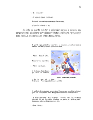 36


                     - E o pará-vento?

                     - Ia buscá-lo. Mas tu me falavas!

                     Então ela forçou a tosse para causar-lhe remorso.

                     (EXUPÉRY, 2000, p.33, 34).


        Ao cuidar de sua tão linda flor, o personagem começa a estranhar seu
comportamento e a questionar as “verdades inventadas” pela mesma. No transcorrer
desta história, o príncipe resolve ir embora de seu planeta.




                     E quando regou pela última vez a flor, e se preparava para colocá-la sob a
                     redoma, percebeu que tinha vontade de chorar.




                     - Adeus – disse ele a flor.


                     Mas a flor não respondeu.


                     - Adeus - repetiu ele.


                     A flor tossiu. Mas não era
                     por causa do resfriado.


                                                           Figura 4: Pequeno Príncipe
                     - Eu fui uma tola – disse
                     finalmente. – Peço-te perdão. Procura ser feliz.




                     A ausência de censuras o surpreendeu. Ficou parado, completamente sem
                     jeito, com a redoma nas mãos. Não podia compreender essa delicadeza.


                     - É claro que te amo – disse-lhe a flor. – Foi minha culpa não perceberes
                     isto. Mas não tem importância. Foste tão tolo quanto eu. Tenta ser feliz...
                     Larga essa redoma, não preciso mais dela.

                     - Mas, o vento...
 