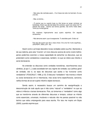 37


                      - Não estou tão resfriada assim... O ar fresco da noite me fará bem. Eu sou
                      uma flor.

                      - Mas, os bichos...

                      - É preciso que eu suporte duas ou três larvas se quiser conhecer as
                      borboletas. Dizem que são tão belas! Do contrário, quem virá visitar-me? Tu
                      estarás tão longe... Quanto aos bichos grandes, não tenho medo deles.
                      Tenho as minhas garras.

                      Ela mostrava      ingenuamente   seus   quatro   espinhos.   Em    seguida
                      acrescentou:

                      - Não demores assim, que é exasperante. Tu decidiste partir. Então vá!

                      Pois ela não queria que ele a visse chorar. Era uma flor muito orgulhosa...
                      (EXUPÉRY, 2000, p.34 - 36).


        Assim como o príncipe descobre novas verdades sobre sua flor, libertando-a
de sua redoma, pois esta “inventa” um novo discurso acerca de como viverá melhor,
penso podermos exercitar a nossa capacidade de estranhar os discursos, que se
pretendem como verdadeiros e essenciais, também, no que se refere aos infantis e
as/os bonecas/os.

        Ao entender os discursos como verdades transitórias, reconhecemos seus
câmbios, já que “[...] cada sociedade tem seu regime de verdade, sua ‘política geral’
de verdade, isto é, os tipos de discursos que aceita e faz funcionar como
verdadeiros” (FOUCAULT, 1998, p.12). O discurso “verdadeiro” não inventa o infantil
ou os/as bonecos/as em si mesmos/as, mas os/as torna específicos/as, sanciona,
ratifica formas de se ser sujeito infantil e objeto boneca/o.

        Sendo assim, é necessário buscar um caminho de ressignificação e
desconstrução de tudo aquilo que é tido como “natural” e “verdadeiro” no que se
refere à infância e às/aos bonecas/os. Pois, ao tomarmos o “verdadeiro” como algo
que se transforma através de diferentes discursos e tempos, colocar os infantis
como essenciais, universais, imutáveis e naturais não me parece possível no viés
teórico que estou empregando para essa escrita. Por isso me inspiro em Bujes
(2005), quando exprime que:
 