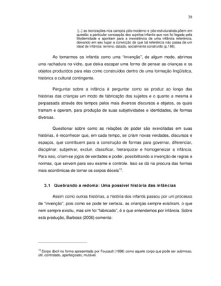 38


                        [...] as teorizações nos campos pós-moderno e pós-estruturalista põem em
                       questão a particular concepção dos sujeitos infantis que nos foi legada pela
                       Modernidade e apontam para a inexistência de uma infância referência,
                       deixando em seu lugar a convicção de que tal referência não passa de um
                       ideal de infância: terreno, datado, socialmente construído (p.186).


        Ao tomarmos os infantis como uma “invenção”, de algum modo, abrimos
uma rachadura no vidro, que deixa escapar uma forma de pensar as crianças e os
objetos produzidos para elas como construídos dentro de uma formação lingüística,
histórica e cultural contingente.

        Perguntar sobre a infância é perguntar como se produz ao longo das
histórias das crianças um modo de fabricação dos sujeitos e o quanto a mesma é
perpassada através dos tempos pelos mais diversos discursos e objetos, os quais
tramam e operam, para produção de suas subjetividades e identidades, de formas
diversas.

        Questionar sobre como as relações de poder são exercitadas em suas
histórias, é reconhecer que, em cada tempo, se criam novas verdades, discursos e
espaços, que contribuem para a construção de formas para governar, diferenciar,
disciplinar, subjetivar, excluir, classificar, hierarquizar e homogeneizar a infância.
Para isso, criam-se jogos de verdades e poder, possibilitando a invenção de regras e
normas, que servem para seu exame e controle. Isso se dá na procura das formas
mais econômicas de tornar os corpos dóceis13.


     3.1 Quebrando a redoma: Uma possível história das infâncias

        Assim como outras histórias, a história dos infantis passou por um processo
de “invenção”, pois como se pode ter certeza, as crianças sempre existiram, o que
nem sempre existiu, mas sim foi “fabricado”, é o que entendemos por infância. Sobre
esta produção, Barbosa (2006) comenta:




13
   Corpo dócil na forma apresentada por Foucault (1998) como aquele corpo que pode ser submisso,
útil, controlado, aperfeiçoado, mutável.
 