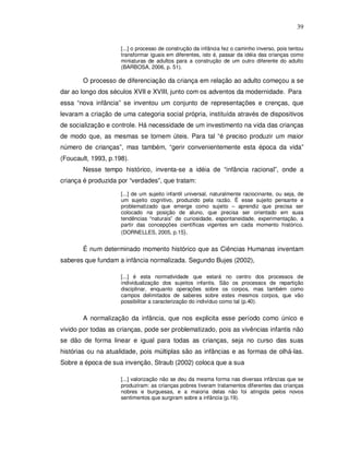 39


                     [...] o processo de construção da infância fez o caminho inverso, pois tentou
                     transformar iguais em diferentes, isto é, passar da idéia das crianças como
                     miniaturas de adultos para a construção de um outro diferente do adulto
                     (BARBOSA, 2006, p. 51).

       O processo de diferenciação da criança em relação ao adulto começou a se
dar ao longo dos séculos XVII e XVIII, junto com os adventos da modernidade. Para
essa “nova infância” se inventou um conjunto de representações e crenças, que
levaram a criação de uma categoria social própria, instituída através de dispositivos
de socialização e controle. Há necessidade de um investimento na vida das crianças
de modo que, as mesmas se tornem úteis. Para tal “é preciso produzir um maior
número de crianças”, mas também, “gerir convenientemente esta época da vida”
(Foucault, 1993, p.198).
       Nesse tempo histórico, inventa-se a idéia de “infância racional”, onde a
criança é produzida por “verdades”, que tratam:

                     [...] de um sujeito infantil universal, naturalmente raciocinante, ou seja, de
                     um sujeito cognitivo, produzido pela razão. É esse sujeito pensante e
                     problematizado que emerge como sujeito – aprendiz que precisa ser
                     colocado na posição de aluno, que precisa ser orientado em suas
                     tendências “naturais” de curiosidade, espontaneidade, experimentação, a
                     partir das concepções científicas vigentes em cada momento histórico.
                     (DORNELLES, 2005, p.15).


       É num determinado momento histórico que as Ciências Humanas inventam
saberes que fundam a infância normalizada. Segundo Bujes (2002),

                     [...] é esta normatividade que estará no centro dos processos de
                     individualização dos sujeitos infantis. São os processos de repartição
                     disciplinar, enquanto operações sobre os corpos, mas também como
                     campos delimitados de saberes sobre estes mesmos corpos, que vão
                     possibilitar a caracterização do indivíduo como tal (p.40).


       A normalização da infância, que nos explicita esse período como único e
vivido por todas as crianças, pode ser problematizado, pois as vivências infantis não
se dão de forma linear e igual para todas as crianças, seja no curso das suas
histórias ou na atualidade, pois múltiplas são as infâncias e as formas de olhá-las.
Sobre a época de sua invenção, Straub (2002) coloca que a sua

                     [...] valorização não se deu da mesma forma nas diversas infâncias que se
                     produziram: as crianças pobres tiveram tratamentos diferentes das crianças
                     nobres e burguesas, e a maioria delas não foi atingida pelos novos
                     sentimentos que surgiram sobre a infância (p.19).
 