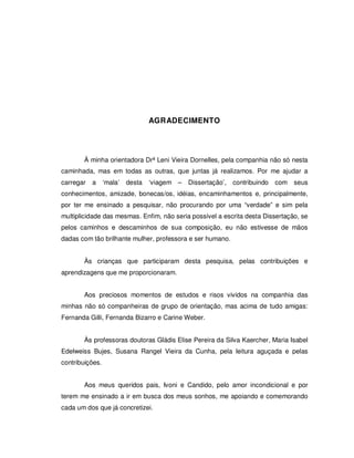 4




                                  AGRADECIMENTO




        À minha orientadora Drª Leni Vieira Dornelles, pela companhia não só nesta
caminhada, mas em todas as outras, que juntas já realizamos. Por me ajudar a
carregar   a     ‘mala’   desta   ‘viagem –   Dissertação’, contribuindo   com seus
conhecimentos, amizade, bonecas/os, idéias, encaminhamentos e, principalmente,
por ter me ensinado a pesquisar, não procurando por uma “verdade” e sim pela
multiplicidade das mesmas. Enfim, não seria possível a escrita desta Dissertação, se
pelos caminhos e descaminhos de sua composição, eu não estivesse de mãos
dadas com tão brilhante mulher, professora e ser humano.


        Às crianças que participaram desta pesquisa, pelas contribuições e
aprendizagens que me proporcionaram.


        Aos preciosos momentos de estudos e risos vividos na companhia das
minhas não só companheiras de grupo de orientação, mas acima de tudo amigas:
Fernanda Gilli, Fernanda Bizarro e Carine Weber.


        Às professoras doutoras Gládis Elise Pereira da Silva Kaercher, Maria Isabel
Edelweiss Bujes, Susana Rangel Vieira da Cunha, pela leitura aguçada e pelas
contribuições.


        Aos meus queridos pais, Ivoni e Candido, pelo amor incondicional e por
terem me ensinado a ir em busca dos meus sonhos, me apoiando e comemorando
cada um dos que já concretizei.
 
