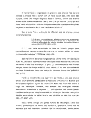 40


        A transformação e organização da presença das crianças nos espaços
públicos e privados não se deram sem um nexo casual, pois, entre estes dois
espaços, existe uma relação recíproca. Pode-se verificar, através dos diversos
escritos sobre o tema em deMause (1982), Ariès (1981) e Foucault (2001), que esta
“nova” forma de organizar a vida das crianças colaborou de modo significativo para o
surgimento e a ordenação de um “novo sentimento de infância”.

        Uso o termo “novo sentimento de infância”, pois as crianças sempre
estiveram presentes,

                       [...] não eram nem queridas nem odiadas nos termos que se expressam
                       hoje: as crianças eram simplesmente inevitáveis. Não se diferenciavam dos
                       adultos por suas roupas, nem por suas atividades, nem pelo que diziam ou
                       calavam (NARODOWSKI, 2000, p.108).


        E “[...] não havia necessidade de idéia de infância, porque todos
compartilhavam o mesmo ambiente informacional, e, portanto, viviam no mesmo
mundo social e intelectual” (POSTMAN, 1999, p.50).

        Este novo modo de ver as crianças começa a tomar forma entre os séculos
XVII e XIX, através do reconhecimento e valorização dessa etapa da vida, colocando
em marcha o “fazer viver as crianças”, já que “[...] a característica que mais chama a
atenção, na vida da criança do século XII ao século XV, é a forte possibilidade de
sua morte. Estando viva, havia mais perspectiva de morrer do que viver” (MÜLLER,
2007, p. 31).

        Frente ao investimento para fazer viver os infantis, a vida das crianças
tornava-se um problema. Sendo assim, foi necessária a “invenção” de diversos tipos
de “cuidados especiais” a partir do século XVIII. Estas não ficam mais apenas a
cargo   das     instituições   familiares,   mas   também das         instituições   médicas,
educacionais, acadêmicas e religiosas, “[...] principalmente nas famílias pobres,
consideradas incapazes, interpõem-se médicos, psicólogos, filantropos, advogados,
policiais, especialistas de várias ordens para participar da vida das crianças”
(MÜLLER, 2007, p.65).

        Dessa forma, emerge um grande número de intervenções sobre esta
infância, proliferando-se os meios para controlá-la, gerenciá-la, numa rede de
discursos que nela interviram. Discursos que se multiplicaram, entrecruzaram,
 