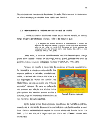 41


hierarquizaram-se, numa gama de relações de poder. Discursos que enclausuraram
os infantis em espaços e lugares antes impossíveis de existir.




   3.2 Remodelando a redoma: enclausurando os infatis

        O “enclausuramento” dos infantis não se deu da mesma maneira, no mesmo
tempo e lugares para todas as crianças. Trata-se de discursos que:

                     [...] a despeito das muitas reticências e retardamentos, a criança foi
                     separada dos adultos e mantida à distância, numa espécie de quarentena,
                     antes de ser solta no mundo [...]. Começou um longo processo de
                     enclausuramento das crianças (como dos loucos, dos pobres e das
                     prostitutas) (ARIÈS, 1981, p.11).


        Desse modo, “o poder de verdade desses discursos faz com que a criança
passe a ser “vigiada”, cercada em seu berço, leito ou quarto, por toda uma ronda de
parentes, babás, serviçais, pedagogos, médicos” (FOUCAULT, 1998, p.94).

        Para pôr em marcha o novo modo de posicionar a infância espacialmente,
foi necessária a criação ou reformulação dos
espaços públicos e privados, possibilitando,
assim, a retirada das crianças das ruas e a
sua separação do “mundo dos adultos”. Na
Idade Média, parecia não existir uma “infância
protegida”, visto que não havia um isolamento
das crianças em relação aos adultos; todos
participavam dos mesmos eventos sociais e
                                                          Figura 5: Crianças medievais
culturais, seja nos momentos de brincadeira ou
nos momentos de suplício público.

        Dentre outras formas de condições de possibilidade da invenção da infância,
encontra-se a valorização do casamento monogâmico e da família nuclear e, com
isso, cria-se a necessidade de separar os corpos adultos dos infantis dentro dos
lares, pondo em marcha a organização das casas em cômodos internos bem
distribuídos.
 