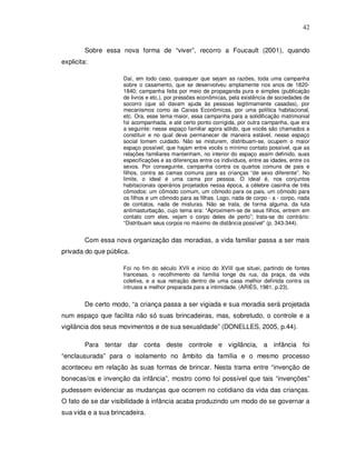 42


         Sobre essa nova forma de “viver”, recorro a Foucault (2001), quando
explicita:

                     Daí, em todo caso, quaisquer que sejam as razões, toda uma campanha
                     sobre o casamento, que se desenvolveu amplamente nos anos de 1820-
                     1840; campanha feita por meio de propaganda pura e simples (publicação
                     de livros e etc.), por pressões econômicas, pela existência de sociedades de
                     socorro (que só davam ajuda às pessoas legitimamente casadas), por
                     mecanismos como as Caixas Econômicas, por uma política habitacional,
                     etc. Ora, esse tema maior, essa campanha para a solidificação matrimonial
                     foi acompanhada, e até certo ponto corrigida, por outra campanha, que era
                     a seguinte: nesse espaço familiar agora sólido, que vocês são chamados a
                     constituir e no qual deve permanecer de maneira estável, nesse espaço
                     social tomem cuidado. Não se misturem, distribuam-se, ocupem o maior
                     espaço possível; que hajam entre vocês o mínimo contato possível, que as
                     relações familiares mantenham, no interior do espaço assim definido, suas
                     especificações e as diferenças entre os indivíduos, entre as idades, entre os
                     sexos. Por conseguinte, campanha contra os quartos comuns de pais e
                     filhos, contra as camas comuns para as crianças “de sexo diferente”. No
                     limite, o ideal é uma cama por pessoa. O ideal é, nos conjuntos
                     habitacionais operários projetados nessa época, a célebre casinha de três
                     cômodos: um cômodo comum, um cômodo para os pais, um cômodo para
                     os filhos e um cômodo para as filhas. Logo, nada de corpo - a - corpo, nada
                     de contatos, nada de misturas. Não se trata, de forma alguma, da luta
                     antimasturbação, cujo tema era: “Aproximem-se de seus filhos, entrem em
                     contato com eles, vejam o corpo deles de perto”; trata-se do contrário:
                     “Distribuam seus corpos no máximo de distância possível” (p. 343-344).


         Com essa nova organização das moradias, a vida familiar passa a ser mais
privada do que pública.

                     Foi no fim do século XVII e início do XVIII que situei, partindo de fontes
                     francesas, o recolhimento da família longe da rua, da praça, da vida
                     coletiva, e a sua retração dentro de uma casa melhor definida contra os
                     intrusos e melhor preparada para a intimidade. (ARIÈS, 1981, p.23).


         De certo modo, “a criança passa a ser vigiada e sua moradia será projetada
num espaço que facilita não só suas brincadeiras, mas, sobretudo, o controle e a
vigilância dos seus movimentos e de sua sexualidade” (DONELLES, 2005, p.44).

         Para tentar dar conta deste controle e vigilância, a infância foi
“enclausurada” para o isolamento no âmbito da família e o mesmo processo
aconteceu em relação às suas formas de brincar. Nesta trama entre “invenção de
bonecas/os e invenção da infância”, mostro como foi possível que tais “invenções”
pudessem evidenciar as mudanças que ocorrem no cotidiano da vida das crianças.
O fato de se dar visibilidade à infância acaba produzindo um modo de se governar a
sua vida e a sua brincadeira.
 