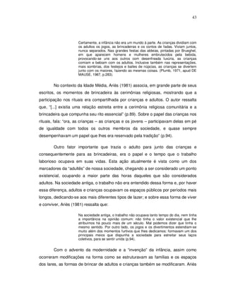 43




                     Certamente, a infância não era um mundo à parte. As crianças dividiam com
                     os adultos os jogos, as brincadeiras e os contos de fadas. Viviam juntos,
                     nunca separados. Nas grandes festas das aldeias, pintadas por Brueghel,
                     em que aparecem homens e mulheres embrutecidos pela bebida,
                     provocando-se uns aos outros com desenfreada luxúria, as crianças
                     comiam e bebiam com os adultos. Inclusive também nas representações,
                     mais sombrias, dos festejos e bailes de núpcias, as crianças se divertem
                     junto com os maiores, fazendo as mesmas coisas. (Plumb, 1971, apud DE
                     MAUSE, 1987, p.283).


        No contexto da Idade Média, Ariès (1981) associa, em grande parte de seus
escritos, os momentos de brincadeira às cerimônias religiosas, mostrando que a
participação nos rituais era compartilhada por crianças e adultos. O autor ressalta
que, “[...] existia uma relação estreita entre a cerimônia religiosa comunitária e a
brincadeira que compunha seu rito essencial” (p.89). Sobre o papel das crianças nos
rituais, fala: “ora, as crianças – as crianças e os jovens – participavam delas em pé
de igualdade com todos os outros membros da sociedade, e quase sempre
desempenhavam um papel que lhes era reservado pela tradição” (p.94).

        Outro fator importante que trazia o adulto para junto das crianças e
consequentemente para as brincadeiras, era o papel e o tempo que o trabalho
laborioso ocupava em suas vidas. Esta ação atualmente é vista como um dos
marcadores da “adultês” de nossa sociedade, chegando a ser considerado um ponto
existencial, ocupando a maior parte das horas daqueles que são considerados
adultos. Na sociedade antiga, o trabalho não era entendido dessa forma e, por haver
essa diferença, adultos e crianças ocupavam os espaços públicos por períodos mais
longos, dedicando-se aos mais diferentes tipos de lazer; e sobre essa forma de viver
e conviver, Ariès (1981) ressalta que:

                     Na sociedade antiga, o trabalho não ocupava tanto tempo do dia, nem tinha
                     a importância na opinião comum: não tinha o valor existencial que lhe
                     atribuímos há pouco mais de um século. Mal podemos dizer que tinha o
                     mesmo sentido. Por outro lado, os jogos e os divertimentos estendiam-se
                     muito além dos momentos furtivos que lhes dedicamos: formavam um dos
                     principais meios que dispunha a sociedade para estreitar seus laços
                     coletivos, para se sentir unida (p.94).


        Com o advento da modernidade e a “invenção” da infância, assim como
ocorreram modificações na forma como se estruturavam as famílias e os espaços
dos lares, as formas de brincar de adultos e crianças também se modificaram. Ariès
 