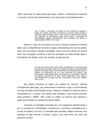 44


(1981) coloca que, foi nesse tempo que surgiu, também, o sentimento de vergonha
e, com ele, o brincar dos adultos passou a ser visto como uma atividade profana.




                      Com o tempo, a brincadeira se libertou de seu simbolismo religiosos e
                      perdeu seu caráter comunitário, tornando-se ao mesmo tempo profana e
                      individual. Nesse processo, ela foi cada vez mais reservada às crianças,
                      cujo repertório de brincadeiras surge então como o repositório de
                      manifestações coletivas abandonadas pela sociedade dos adultos e
                      dessacralizada (ARIÈS, 1981, p.89).


       Passa-se, então, de uma época em que as crianças circulavam livremente
pelas ruas e compartilhavam de todos os jogos e brincadeiras junto com os adultos,
para a de uma infância “cercada e protegida”. Como uma forma de pôr em marcha
essa nova concepção, proíbe-se a elas que participem de determinados jogos e
brincadeiras com adultos, como, por exemplo, os jogos de azar.




                      Ao longo dos séculos XVII e XVIII, porém, estabeleceu-se um compromisso
                      que anunciava a atitude moderna em relação aos jogos, fundamentalmente
                      diferente da atitude antiga. Esse compromisso nos interessa aqui porque é
                      também um testemunho de um novo sentimento da infância: uma
                      preocupação antes desconhecida, de preservar sua moralidade e também
                      de educá-la, proibindo-lhe os jogos então classificados como maus, e
                      recomendando-lhe os jogos que são reconhecidos como bons. (ARIÈS,
                      1981, p.104).


       Aos adultos brincantes se impõe uma espécie de “censura”, operada
principalmente pela igreja, que anteriormente incentivava o jogo e as brincadeiras
em suas principais comemorações sacras. Passa-se a alardear um discurso sobre a
necessidade de “[...] domar uma massa ainda selvagem e para civilizar costumes
ainda primitivos.” (ARIÈS, 1981 p.109), ou melhor, um discurso que colocava o
adulto que brincasse na condição de homem rústico.

        Passando as atividades brincantes por uma progressiva desvalorização e
por um processo de “infantilização”, começava-se a reorientar a sociedade para o
mundo do trabalho e do lucro, e a atividade pela atividade, voltada à diversão, sem
produção de algo concreto e lucrativo, passa a ser vista como uma ação não
produtiva e amoral.
 