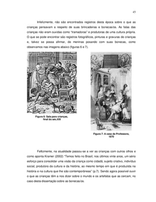 45


       Infelizmente, não são encontrados registros desta época sobre o que as
crianças pensavam a respeito de suas brincadeiras e bonecas/os. As falas das
crianças não eram ouvidas como “tramadoras” e produtoras de uma cultura própria.
O que se pode encontrar são registros fotográficos, pinturas e gravuras de crianças
e, talvez se possa afirmar, de meninas posando com suas bonecas, como
observamos nas imagens abaixo (figuras 6 e 7).




      Figura 6: Sala para crianças,
             final do séc.XIX




                                                   Figura 7: A casa da Professora,
                                                                 1870




       Fellizmente, na atualidade passou-se a ver as crianças com outros olhos e
como aponta Kramer (2002) “Temos feito no Brasil, nos últimos vinte anos, um sério
esforço para consolidar uma visão da criança como cidadã, sujeito criativo, indivíduo
social, produtora da cultura e da história, ao mesmo tempo em que é produzida na
história e na cultura que lhe são contemporâneas” (p.7). Sendo agora possível ouvir
o que as crianças têm a nos dizer sobre o mundo e os artefatos que as cercam, no
caso desta dissertação sobre as bonecas/os.
 
