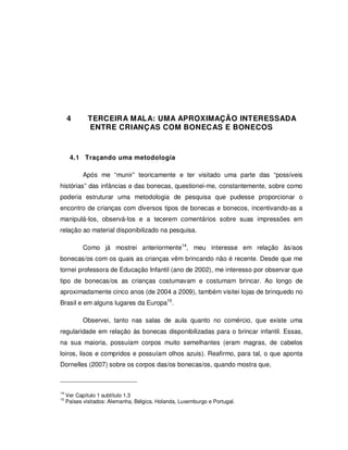 46




     4       TERCEIRA MALA: UMA APROXIMAÇÃO INTERESSADA
             ENTRE CRIANÇAS COM BONECAS E BONECOS



      4.1 Traçando uma metodologia

           Após me “munir” teoricamente e ter visitado uma parte das “possíveis
histórias” das infâncias e das bonecas, questionei-me, constantemente, sobre como
poderia estruturar uma metodologia de pesquisa que pudesse proporcionar o
encontro de crianças com diversos tipos de bonecas e bonecos, incentivando-as a
manipulá-los, observá-los e a tecerem comentários sobre suas impressões em
relação ao material disponibilizado na pesquisa.

           Como já mostrei anteriormente14, meu interesse em relação às/aos
bonecas/os com os quais as crianças vêm brincando não é recente. Desde que me
tornei professora de Educação Infantil (ano de 2002), me interesso por observar que
tipo de bonecas/os as crianças costumavam e costumam brincar. Ao longo de
aproximadamente cinco anos (de 2004 a 2009), também visitei lojas de brinquedo no
Brasil e em alguns lugares da Europa15.

           Observei, tanto nas salas de aula quanto no comércio, que existe uma
regularidade em relação às bonecas disponibilizadas para o brincar infantil. Essas,
na sua maioria, possuíam corpos muito semelhantes (eram magras, de cabelos
loiros, lisos e compridos e possuíam olhos azuis). Reafirmo, para tal, o que aponta
Dornelles (2007) sobre os corpos das/os bonecas/os, quando mostra que,



14
     Ver Capítulo 1 subtítulo 1.3
15
     Países visitados: Alemanha, Bélgica, Holanda, Luxemburgo e Portugal.
 