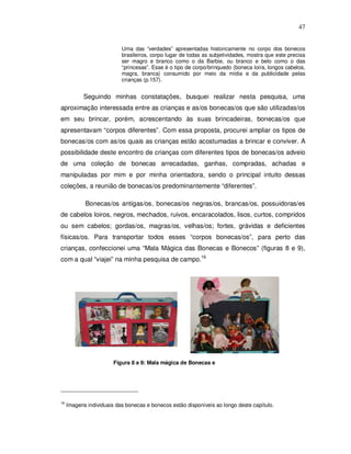 47


                           Uma das “verdades” apresentadas historicamente no corpo dos bonecos
                           brasileiros, corpo lugar de todas as subjetividades, mostra que este precisa
                           ser magro e branco como o da Barbie, ou branco e belo como o das
                           “princesas”. Esse é o tipo de corpo/brinquedo (boneca loira, longos cabelos,
                           magra, branca) consumido por meio da mídia e da publicidade pelas
                           crianças (p.157).


            Seguindo minhas constatações, busquei realizar nesta pesquisa, uma
aproximação interessada entre as crianças e as/os bonecas/os que são utilizadas/os
em seu brincar, porém, acrescentando às suas brincadeiras, bonecas/os que
apresentavam “corpos diferentes”. Com essa proposta, procurei ampliar os tipos de
bonecas/os com as/os quais as crianças estão acostumadas a brincar e conviver. A
possibilidade deste encontro de crianças com diferentes tipos de bonecas/os adveio
de uma coleção de bonecas arrecadadas, ganhas, compradas, achadas e
manipuladas por mim e por minha orientadora, sendo o principal intuito dessas
coleções, a reunião de bonecas/os predominantemente “diferentes”.

            Bonecas/os antigas/os, bonecas/os negras/os, brancas/os, possuidoras/es
de cabelos loiros, negros, mechados, ruivos, encaracolados, lisos, curtos, compridos
ou sem cabelos; gordas/os, magras/os, velhas/os; fortes, grávidas e deficientes
físicas/os. Para transportar todos esses “corpos bonecas/os”, para perto das
crianças, confeccionei uma “Mala Mágica das Bonecas e Bonecos” (figuras 8 e 9),
com a qual “viajei” na minha pesquisa de campo.16




                        Figura 8 e 9: Mala mágica de Bonecas e




16
     Imagens individuais das bonecas e bonecos estão disponíveis ao longo deste capítulo.
 