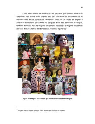 48


            Como este acervo de bonecas/os era pequeno, pois coletar bonecas/os
“diferentes” não é uma tarefa simples, seja pela dificuldade de encontrá-las/os ou
elevado custo das/os bonecas/os “diferentes”. Procurei um modo de ampliar o
acervo de bonecas/os para utilizar na pesquisa. Para isso, selecionei e coloquei,
também, dentro da mala 18 imagens fotográficas, 2 doadas e 3 imagens fotográficas
retiradas do livro: História das bonecas de porcelana (figura 10)17




            Figura 10: Imagens das bonecas que foram adicionadas à Mala Mágica




17
     Imagens individuais das bonecas estão disponíveis ao longo do capítulo.
 
