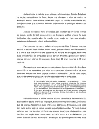49


       Após delimitar o material a ser utilizado, selecionei duas Escolas Estaduais
da região metropolitana de Porto Alegre que oferecem o nível de ensino de
Educação Infantil. Essa escolha se deu em função do contato anteriormente feito
com profissionais que atuam nas mesmas, o que facilitou a aprovação da feitura da
pesquisa.

       As duas escolas são muito procuradas, pois localizam-se em bairros centrais
da cidade, sendo de fácil acesso através do transporte público urbano. As duas
instituições são consideradas de grande porte, tendo em vista que atendem
estudantes da Educação Infantil ao Ensino Médio.

       Para pesquisa de campo, selecionei um grupo de Nível B de cada uma das
escolas. A escolha deste nível de ensino se deu, pois as crianças têm idades entre 5
e 6 anos e sua comunicação oral possibilita, na maioria das situações, falar sobre
suas brincadeiras e os brinquedos que as cercam. Durante a pesquisa de campo,
interagi com um total de 38 crianças; deste total, 23 eram meninas e 15 eram
meninos.

       Os encontros e as conversas com as crianças tiveram a intenção de colocar
em evidência as estratégias que estas encontram para dizer-se e dizer de suas
atividades lúdicas com estes objetos culturais – bonecas/os. Usá-los como objeto
cultural faz lembrar Bujes (2004), quando esclarece sobre os brinquedos.

                    [...] algo que faz parte das nossas conversas [...], que desejamos [...]. com o
                    qual fazemos coisas [...], com o qual certamente brincamos. Ele é cultural
                    porque está conectado com um conjunto de práticas sociais especificas de
                    nossa cultura, porque pode ser associado a grupos particulares de pessoas
                    [...], a certos lugares, porque adquiriu um certo perfil social ou identidade [...]
                    É, portanto, a cultura que nos permite dar significado ao objeto brinquedo,
                    atribuir-lhe sentido. E a construção do seu significado se faz através da
                    linguagem. (p. 210 - 211).


       Pensando no que a autora afirma e sobre a centralidade da construção do
significado do objeto através da linguagem, busquei como pesquisadora, possibilitar
que as crianças falassem de suas impressões acerca dos brinquedos, pois estas
têm muito a dizer sobre a cultura societal na qual estão inseridas. Por meio de seus
saberes, elas nos permitem conhecer não apenas seus jogos e brincadeiras, mas
também, um amplo obter conhecimento sobre o mundo e a sociedade em que
vivem. Busquei “dar voz às crianças”, em relação ao que elas pensam sobre as/os
 