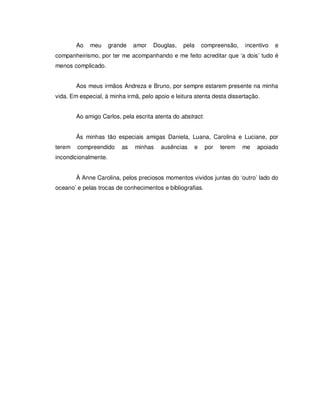 5

        Ao   meu      grande   amor   Douglas,   pela    compreensão,     incentivo   e
companheirismo, por ter me acompanhando e me feito acreditar que ‘a dois’ tudo é
menos complicado.


        Aos meus irmãos Andreza e Bruno, por sempre estarem presente na minha
vida. Em especial, à minha irmã, pelo apoio e leitura atenta desta dissertação.


        Ao amigo Carlos, pela escrita atenta do abstract.


        Às minhas tão especiais amigas Daniela, Luana, Carolina e Luciane, por
terem   compreendido      as   minhas   ausências    e      por   terem   me   apoiado
incondicionalmente.


        À Anne Carolina, pelos preciosos momentos vividos juntas do ‘outro’ lado do
oceano’ e pelas trocas de conhecimentos e bibliografias.
 