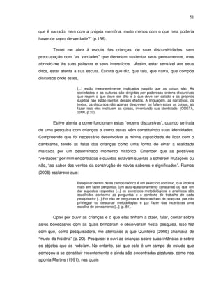 51


que é narrado, nem com a própria memória, muito menos com o que nela poderia
haver de sopro de verdade?” (p.136).

       Tentei me abrir à escuta das crianças, de suas discursividades, sem
preocupação com “as verdades” que deveriam sustentar seus pensamentos, mas
abrindo-me às suas palavras e seus interstícios. Assim, estar sensível aos seus
ditos, estar atenta à sua escuta. Escuta que diz, que fala, que narra, que compõe
discursos onde estes,

                     [...] estão inexoravelmente implicados naquilo que as coisas são. As
                     sociedades e as culturas são dirigidas por poderosas ordens discursivas
                     que regem o que deve ser dito e o que deve ser calado e os próprios
                     sujeitos não estão isentos desses efeitos. A linguagem, as narrativas, os
                     textos, os discursos não apenas descrevem ou falam sobre as coisas, ao
                     fazer isso eles instituem as coisas, inventando sua identidade. (COSTA,
                     2000, p.32).


       Estive atenta a como funcionam estas “ordens discursivas”, quando se trata
de uma pesquisa com crianças e como essas vêm constituindo suas identidades.
Compreendo que foi necessário desenvolver a minha capacidade de lidar com o
cambiante, tendo as falas das crianças como uma forma de olhar a realidade
marcada por um determinado momento histórico. Entender que as possíveis
“verdades” por mim encontradas e ouvidas estavam sujeitas a sofrerem mutações ou
não, “ao sabor dos ventos da construção de novos saberes e significados”. Ramos
(2006) esclarece que:

                     Pesquisar dentro deste campo teórico é um exercício contínuo, que implica
                     mais em fazer perguntas (um auto-questionamento constante) do que em
                     dar supostas respostas [...] os exercícios metodológicos e analíticos são
                     escolhidos conforme as perguntas e o contexto de trabalho de cada
                     pesquisador [...] Por não ter perguntas e técnicas fixas de pesquisa, por não
                     privilegiar ou descartar metodologias e por fazer das incertezas uma
                     escolha de pensamento [...] (p. 81).


       Optei por ouvir as crianças e o que elas tinham a dizer, falar, contar sobre
as/os bonecas/os com as quais brincaram e observaram nesta pesquisa. Isso fez
com que, como pesquisadora, me atentasse a que Quinteiro (2005) chamava de
“mudo da história” (p. 20). Pesquisei e ouvi as crianças sobre suas infâncias e sobre
os objetos que as rodeiam. No entanto, sei que este é um campo de estudo que
começou a se constituir recentemente e ainda são encontradas posturas, como nos
aponta Martins (1991), nas quais
 