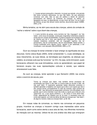 52


                     [...] quase sempre pressupõe e descarta, no grupo que estuda, uma parcela
                     dos seres humanos silenciosos, os que não falam. De que adiantaria
                     conversar com eles. São os que em público e diante do estranho
                     permanecem em silencio: as mulheres, as crianças, os velhos, os
                     agregados da casa, os dependentes, os que vivem de favor. Ou os mudos
                     da história, os que não deixam textos escritos, documentos (apud: GOBBI,
                     2005, p.78).

        Minha tentativa, ao me abrir para escuta das crianças, adveio da vontade de
“rachar a redoma” sobre o que dizem das crianças,

                     [...] como território do perigo, como território da “não- linguagem”, da “não
                     razão”, como locus do pecado, construção imaginética fortemente presente
                     ainda hoje em nossas sensibilidades. A própria acepção terminológica latina
                     de infância vem de in- fans, que significa sem linguagem. No interior da
                     tradição metafísica ocidental, não ter linguagem significa não ter
                     pensamento, não ter conhecimento, não ter racionalidade. Neste sentido, a
                     criança focalizada como alguém menor, alguém a ser adestrado, a ser
                     moralizado, a ser educado (GALZERRANI, 2005, p. 57).


        Ouvir as crianças foi tentar entender e fazer emergir os significados de seus
discursos. Como coloca Bujes (2005), tentei compreender “[...] suas estratégias, os
seus mecanismos, as suas táticas, as tecnologias que engendra, as alianças que
celebra, os arranjos sutis que faz funcionar.” (p.191). Ou seja, como brincaram, quais
bonecas/os utilizaram nas suas brincadeiras, como os apreenderam, que papel tal
boneca/o ocupou nas suas representações culturais e sociais, que saberes
atravessaram suas falas.

        Ao ouvir as crianças, tentei aprender o que Demartini (2005) nos ensina
sobre o exercício de escuta, pois:

                     Temos as crianças que falam, mas também temos processos de
                     socialização que levam a não falar (a criança pode se recusar a falar, ela
                     não quer falar). É importante apreender esses diferentes contextos e
                     também aprender a trabalhar com aquilo que é dito e com aquilo que não é
                     dito, porque temos, principalmente no caso de crianças, esse contexto de
                     “pouca fala”. Isso demanda do pesquisador enfrentar uma dificuldade muito
                     grande, que é como entender o que não é dito ou aquilo que é dito em uma
                     “palavrinha” só, o que aquilo sintetiza [...]. Às vezes é muito difícil falar.
                     Então, dependendo do trabalho que se vá fazer, é necessário levar em
                     conta este aspecto, ao invés de deixar de lado as crianças que “não falam”;
                     de alguma maneira, todas as crianças falam. (p 08- 09).


        Em nossas rodas de conversas, ou mesmo nas conversas em pequenos
grupos, incentivei as crianças a trocarem comigo suas impressões sobre as/os
bonecas/os, assim como estive atenta a seus atos de fala, nos diferentes momentos
de interação com as mesmas. Utilizei-me de uma análise dos ditos que emergiram
 