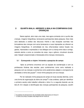 54




 5          QUARTA MALA: ABRINDO A MALA NA COMPANHIA DAS
                           CRIANÇAS


            Neste capítulo, abro mais uma mala, mas agora contando com o auxílio das
crianças, imagens fotográficas, bonecas/os participantes desta pesquisa. Esta mala
será dedicada à análise dos discursos infantis e das situações ocorridas nas
brincadeiras das crianças com as/os bonecas/os e suas impressões ao olharem as
imagens fotográficas. A centralidade do meu olhar/analisar esteve focado nos
gestos, impressões e expressões e nos diálogos com a criança entre elas e comigo,
estando atenta a como os conceitos de corpo, raça e gênero, circularam durante
esta “relação” proporcionada e interessada entre crianças e bonecas/os.


      5.1    Começando a viajem: Iniciando a pesquisa de campo

            Após os primeiros encontros com as equipes de coordenação e com os
professores titulares das escolas, para combinarmos como seria realizada a
pesquisa com as crianças e acertarmos como poderíamos adaptar o cronograma de
atividades a rotina dos grupos19, iniciei minha pesquisa com as crianças.

            Por ter realizado minha pesquisa de campo em duas escolas distintas, como
uma forma de organização do diário de campo20 e das análises, optei por identificar
a primeira escola onde trabalhei utilizando a letra A e a segunda fazendo uso da
letra B. Em relação à identificação das crianças participantes da pesquisa, escolhi




19
     As tabelas de planejamento das atividades estão disponíveis em Anexo A
20
     O Diário de campo completo está disponível em Anexo B
 