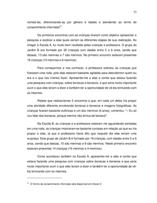 55


nomeá-las, diferenciando-as por gênero e idades e atendendo ao termo de
consentimento informado21.

           Os primeiros encontros com as crianças tiveram como objetivo apresentar a
pesquisa e explicar a elas quais seriam as diferentes etapas de sua realização. Ao
chegar à Escola A, fui muito bem recebida pelas crianças e professora. O grupo do
Jardim B era formado por 20 crianças com idades entre 5 e 6 anos, sendo que
dessas, 13 são meninas e 7 são meninos. No primeiro encontro estavam presentes
16 crianças (10 meninas e 6 meninos).

           Para começarmos e nos conhecer, a professora solicitou às crianças que
fizessem uma roda, pois elas estavam bastante agitadas para descobrirem quem eu
era e o que nos iríamos fazer. Apresentei-me a elas e contei que estava fazendo
uma pesquisa com crianças, sobre bonecas e bonecos, e que seria muito importante
ouvir o que eles teriam a dizer e também ter a oportunidade de vê-los brincando com
os mesmos.

           Relatei que realizaríamos 5 encontros e que, em cada um deles iria propor
uma atividade diferente envolvendo bonecas e bonecos e imagens fotográficas. As
crianças ficaram bastante eufóricas e um dos meninos (6 anos), comentou: “– Eu só
vou falar dos bonecos, porque menino não brinca de boneca!”.

           Na Escola B, as crianças e a professora estavam me aguardando sentadas
em uma roda, as crianças mostraram-se bastante curiosas em relação ao que eu iria
propor a elas, já que a professora havia dito que naquele dia eles teriam uma
surpresa. Este grupo de Jardim B é formado por 18 crianças, com idades entre 5 e 6
anos, sendo que dessas, 10 são meninas e 8 são meninos. Neste primeiro encontro
estavam presentes 14 crianças (10 meninas e 4 meninos).

           Como aconteceu também na Escola A, apresentei-me a eles e contei que
estava fazendo uma pesquisa com crianças sobre bonecas e bonecos e que seria
muito importante ouvir o que eles teriam a dizer e também ter a oportunidade de vê-
los brincando com os mesmos.


21
     O Termo de consentimento informado está disponível em Anexo C
 