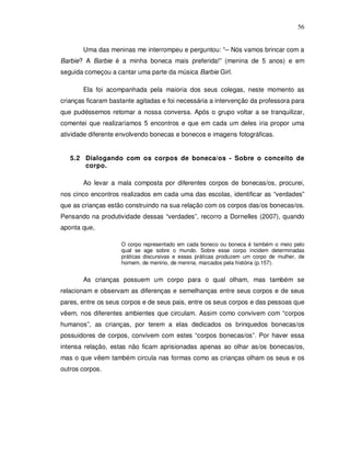 56


       Uma das meninas me interrompeu e perguntou: “– Nós vamos brincar com a
Barbie? A Barbie é a minha boneca mais preferida!” (menina de 5 anos) e em
seguida começou a cantar uma parte da música Barbie Girl.

       Ela foi acompanhada pela maioria dos seus colegas, neste momento as
crianças ficaram bastante agitadas e foi necessária a intervenção da professora para
que pudéssemos retomar a nossa conversa. Após o grupo voltar a se tranquilizar,
comentei que realizaríamos 5 encontros e que em cada um deles iria propor uma
atividade diferente envolvendo bonecas e bonecos e imagens fotográficas.


   5.2 Dialogando com os corpos de boneca/os - Sobre o conceito de
       corpo.

       Ao levar a mala composta por diferentes corpos de bonecas/os, procurei,
nos cinco encontros realizados em cada uma das escolas, identificar as “verdades”
que as crianças estão construindo na sua relação com os corpos das/os bonecas/os.
Pensando na produtividade dessas “verdades”, recorro a Dornelles (2007), quando
aponta que,

                    O corpo representado em cada boneco ou boneca é também o meio pelo
                    qual se age sobre o mundo. Sobre esse corpo incidem determinadas
                    práticas discursivas e essas práticas produzem um corpo de mulher, de
                    homem, de menino, de menina, marcados pela história (p.157).


       As crianças possuem um corpo para o qual olham, mas também se
relacionam e observam as diferenças e semelhanças entre seus corpos e de seus
pares, entre os seus corpos e de seus pais, entre os seus corpos e das pessoas que
vêem, nos diferentes ambientes que circulam. Assim como convivem com “corpos
humanos”, as crianças, por terem a elas dedicados os brinquedos bonecas/os
possuidores de corpos, convivem com estes “corpos bonecas/os”. Por haver essa
intensa relação, estas não ficam aprisionadas apenas ao olhar as/os bonecas/os,
mas o que vêem também circula nas formas como as crianças olham os seus e os
outros corpos.
 