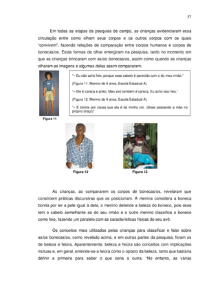 57


      Em todas as etapas da pesquisa de campo, as crianças evidenciaram essa
circulação entre como olham seus corpos e os outros corpos com os quais
“convivem”, fazendo relações de comparação entre corpos humanos e corpos de
bonecas/os. Estas formas de olhar emergiram na pesquisa, tanto no momento em
que as crianças brincaram com as/os bonecas/os, assim como quando as crianças
olharam as imagens e algumas delas assim compararam:

                  “– Eu não acho feio, porque esse cabelo é parecido com o do meu irmão.”

                  (Figura 11. Menino de 6 anos, Escola Estadual A)

                  “– Ele é careca e preto. Meu avô também é careca. Eu acho isso feio.”

                  (Figura 12. Menino de 6 anos, Escola Estadual A)

                  “– É bonita por causa que ela é da minha cor. (disse passando a mão no
                  próprio braço)”

  Figura 11




                   Figura 12                             Figura 13




        As crianças, ao compararem os corpos de bonecas/os, revelaram que
constroem práticas discursivas que os posicionam. A menina considera a boneca
bonita por ter a pele igual à dela, o menino defende a beleza do boneco, pois esse
tem o cabelo semelhante ao do seu irmão e o outro menino classifica o boneco
como feio, fazendo um paralelo com as características físicas do seu avô.

        Os conceitos mais utilizados pelas crianças para classificar e falar sobre
as/os bonecas/os, como revelado acima, e em outras partes da pesquisa, foram os
de beleza e feiúra. Aparentemente, beleza e feiúra são conceitos com implicações
mútuas e, em geral, entende-se a feiúra como o oposto da beleza, tanto que bastaria
definir a primeira para saber o que seria a outra. “No entanto, as várias
 