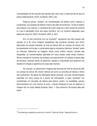 58


manifestações do feio através dos séculos são mais ricas e imprevisíveis do que se
pensa habitualmente” (ECO, Humberto, 2007, p.8).

           Pode-se pensar, também, as manifestações da beleza como instáveis e
cambiantes, os conceitos de beleza e feiúra vão além do binarismo. “O feio é relativo
aos tempos e às culturas; o inaceitável de ontem pode ser o bem aceito de amanhã
e o que é percebido como feio pode contribuir, em um contexto adequado, para
beleza do conjunto” (ECO, Humberto, 2007, p. 421).

           Em um dos encontros com as crianças22, apresentei aos dois grupos das
escolas (A e B) cinco imagens fotográficas das primeiras bonecas que foram
fabricadas em escala industrial no final do século XIX ao começo do século XX,
principalmente na Europa, e contei sobre alguns momentos históricos “tecidos” sobre
as mesmas. Selecionei as imagens, tendo como critério mostrar, através das
fotografias, as transformações operadas em seus corpos neste tempo histórico.
Minha intenção foi incentivar as crianças a se posicionarem em relação a esses tipos
de bonecas, estando atenta às possíveis reações e impressões que poderiam ser
tecidas em relação à aparência do corpo das mesmas.

           As crianças, ao observarem imagens das bonecas do final do século do XIX
ao começo do século XX, deram indícios de como os conceitos de beleza e feiúra
são cambiantes. Na época da fabricação destas bonecas, uma das transformações
operadas em seus corpos foi o ganho de articulações, e essa “evolução” era
considerada um marcador de beleza para época, porém, na atualidade, causou
estranhamento em uma menina (6 anos – Escola Estadual A) que ao observar a
imagem de um corpo destas bonecas, falou: “– Que estranho! Os braços dela são
feios!”.




22
     Ver descrição completa do encontro em: Anexo B - Diário de Campo - Segundo Encontro
 
