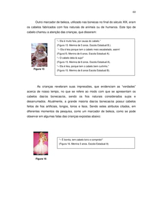 60


      Outro marcador de beleza, utilizado nas bonecas no final do século XIX, eram
os cabelos fabricados com fios naturais de animais ou de humanos. Este tipo de
cabelo chamou a atenção das crianças, que disseram:


                       “– Ela é muito feia, por causa do cabelo.”
                       (Figura 15. Menina de 5 anos. Escola Estadual B.).
                       “– Ela é feia porque tem o cabelo meio escabelado, assim!
                       (Figura15. Menino de 6 anos. Escola Estadual A).
                       “– O cabelo dela tá sujo!”
                       (Figura 15. Menina de 6 anos. Escola Estadual A).
                       “– Ela é feia, porque tem o cabelo bem curtinho.”
     Figura 15
                       (Figura 15. Menino de 6 anos Escola Estadual B).




       As crianças revelaram suas impressões, que evidenciam as “verdades”
acerca de nosso tempo, no que se refere ao modo com que se apresentam os
cabelos das/os bonecas/os, sendo os fios naturais considerados sujos e
desarrumados. Atualmente, a grande maioria das/os bonecas/os possui cabelos
feitos de fios artificiais, longos, loiros e lisos. Sendo estes atributos citados, em
diferentes momentos da pesquisa, como um marcador de beleza, como se pode
observar em algumas falas das crianças expostas abaixo:




                         “– É bonita, tem cabelo loiro e comprido!”
                         (Figura 16. Menina 5 anos. Escola Estadual A)




      Figura 16
 