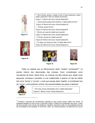 61



                            “– Ela é bonita, porque o cabelo é loiro. É bem branquinho, assim.
                            (disse, passando a mão nos cabelos da boneca)”
                            (Figura 17. Menino de 6 anos. Escola Estadual B.)
                             “– Essa é bonita porque ela é limpinha, o cabelo dela é loirinho.”
                             (Figura 18. Menina de 6 anos. Escola Estadual A)
                            “– É bonita, porque é loira.”
                            (Figura 18. Menina de 6 anos. Escola Estadual B)
                            “– Bonita, por causa do cabelo que é grande.”
        Figura 17           (Figura 19. Menino de 6 anos. Escola Estadual B.)
                            “– É bonita, porque tem cabelo amarelo!”
                            (Figura 20. Menino de 5 anos. Escola Estadual B)
                            “– Eu gosto, por causa do corpo. O cabelo dela é loiro.”
                            (Figura 20. Menina de 6 anos. Escola Estadual A.)




        Figura 18


                                             Figura 19                            Figura 20


        Todos os cabelos que se diferenciavam deste “modelo” normalizado24, na
grande maioria das observações das crianças, foram considerados como
marcadores de feiúra. Desta forma, as crianças nos dão indícios que, desde muito
pequenas, começam a perceber e a ser subjetivadas, a possuir um tipo de cabelo
tido como “bonito” e “correto”, e tudo que escapa deste “padrão” é considerado fora
da “norma”, como podemos verificar nas expressividades que passo a destacar:

                        “– Ela é feia, porque está pelada e tem o cabelo bagunçado.”
                        (Figura 21. Menino 5 anos. Escola Estadual A.)

     Figura 21



24
   Entendo o processo de normalização, baseada no que Larrosa ensina (1994) com sendo: “A
regulação baseada na norma inclui e acomoda a todos. A lógica da normalização não exclui; a partir
do que é tomado como normal, ela categoriza, classifica, para situar cada um nas gradações que vão
da normalidade a anormalidade. A norma tem, assim, um caráter produtivo. Ao descrever-se o que é
 