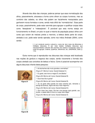 65


         Através dos ditos das crianças, pode-se pensar que essa normalização dos
olhos, possivelmente, atravessa a forma como olham os corpos humanos, mas ao
contrário dos cabelos, os olhos não podem ser facialmente manipulados para
ganharem novos formatos e cores, sendo mais difícil de “normatizá-los”. Essa parte
do corpo, possivelmente, pode estar servindo para agrupar e qualificar corpos tidos
como “desejáveis” e “indesejáveis”. É provável que esta norma esteja em
funcionamento no Brasil, um país no qual a maioria da população possui olhos com
cores que variam de matizes pretos a marrons, a beleza desta parte do corpo,
atrelada à cor, pode estar sendo operada, como nos indica Andrade (2004), como
sendo:

                     [...] um construto social e cultural e, como tal, ele é alvo de diferentes e
                     múltiplos discursos. É por meio destes múltiplos discursos que
                     marcas/símbolos culturais são inscritos nos corpos e funcionam como um
                     modo de agrupar, ordenar, qualificar, diferenciar, etc. (ANDRADE, 2004, p.
                     110).


         Outra norma que é reproduzida nos discursos das crianças está localizada
nas noções de gordura e magreza dos corpos, sendo novamente o formato dos
corpos atrelado aos conceitos de beleza e feiúra. Como é possível acompanhar em
alguns discursos infantis desta pesquisa:

                         “– As bochechas são muito grandes e vermelhas!”
                         (Figura 37. Menina 5 anos. Escola Estadual A.)
                         “– Eu gosto, ela é loira e magra! É uma Barbie.”
                         (Figura 38. Menina de 5 anos. Escola Estadual B)
                         “– Ela é feia! Ela é gorda!”
      Figura 37          (Figura 39. Menino de 5 anos. Escola Estadual B)
                         “– Eu só gosto dela quando tira essa coisinha (diz, retirando a
                         barriga da boneca). Agora ela ficou mais magrinha.”
                         (Figura 39. Menino de 6 anos. Escola Estadual B.)
                         “– Ela é bem feia (risos). Ela tem uma barriga meio grande, usa
                         óculos, o cabelo dela é cinza e a roupa não é legal.”
                         (Figura 40. Menina de 5 anos. Escola Estadual A)




      Figura 38

                                   Figura 39                           Figura 40
 