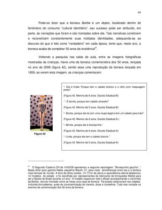 69


         Pode-se dizer que a boneca Barbie é um objeto, localizado dentro do
fenômeno do consumo “cultural identitário”, seu sucesso pode ser atribuído, em
parte, às narrações que foram e são tramadas sobre ela. Tais narrativas constroem
e reconstroem constantemente suas múltiplas identidades, adequando-as ao
discurso do que é tido como “verdadeiro” em cada época, tanto que, neste ano, a
boneca acaba de completar 50 anos de existência27.

         Voltando a pesquisa nas salas de aula, entre as imagens fotográficas
mostradas às crianças, havia uma da boneca comemorativa dos 50 anos, lançada
no ano de 2009 (figura 42), sendo essa uma reprodução da boneca lançada em
1959, ao verem esta imagem, as crianças comentaram:



                               “- Ela é linda! Porque tem o cabelo branco e o olho com maquiagem
                               preta!”

                               (Figura 42. Menina de 6 anos. Escola Estadual B)

                                “- É bonita, porque tem cabelo amarelo!”

                               (Figura 42. Menino de 5 anos. Escola Estadual B)

                               “- Bonita, porque ela tá com uma roupa legal e tem um cabelo para trás!”

                               (Figura 42. Menino de 6 anos. Escola Estadual A.)

                               “- Bonita, porque ela é branquinha.”

                               (Figura 42. Menina de 6 anos. Escola Estadual A)
     Figura 42
                               “- Linda, porque ela tem o cabelo branco.”

                               (Figura 42. Menino de 5 anos. Escola Estadual A)




27
    O Segundo Caderno ZH de 14/03/09 apresentou a seguinte reportagem: “Bonequinha gaúcha”. “
Basta olhar para gaúcha Nádia Jaqueline Blauth, 21, para notar semelhanças entre ela e a boneca
mais famosa do mundo. A loira de olhos verdes, 1m 77cm de altura e ascendência alemã desbancou
12 modelos do estado e foi escolhida por representantes da fabricante de brinquedos Mattel para
ser a Barbie do Brasil durante um ano”. A modelo viajará por todo o Brasil acompanhando o caminhão
da Barbie, veículo montado como se fosse uma casa de boneca. Tal projeto estacionará nas cidades,
incluindo brincadeiras, aulas de conscientização do transito, dicas e conselhos. Tudo isso compõe os
eventos de comemoração dos 50 anos da boneca.
 