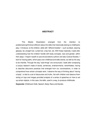 7




                                      ABSTRACT




        This     Master      Dissertation     emerged       from     the     intention    to
problematizing/think/act different about the dolls that historically belong to childhood’s
play. I introduce, to the children, dolls with “different bodies” – such as black, wearing
glasses, fat, straight hair, curled hair, crisp hair, etc. With these materials, I seek after
understanding how the children handle with body concepts, race and gender, within
their plays. I inspire myself on pos-structuralisms authors and also Cultural Studies. I
look for tracing paths, which pass over childhood and dolls stories, as well as the way
to be infantile. Through the way “said things” are announced, I seek after composing
a corpus research made of words, sentences, entertainments, nevertheless, having
to describe discursive practices that emerged from our conversations, in order to
comprehend how certain concepts work. I observe the way of thinking about “having
a body”, is tied to a set of discourses and truths. Act with children and observe them
acting on toys and images provided analysis of a series of speeches on how to set
up certain objects, in this case, the dolls, used in a way, to produce childhoods.

Keywords: Childhood; Dolls; Speech; Body; Race and Gender.
 