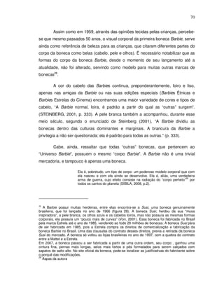 70


         Assim como em 1959, através das opiniões tecidas pelas crianças, percebe-
se que mesmo passados 50 anos, o visual corporal da primeira boneca Barbie, serve
ainda como referência de beleza para as crianças, que citaram diferentes partes do
corpo da boneca como belas (cabelo, pele e olhos). É necessário notabilizar que as
formas do corpo da boneca Barbie, desde o momento de seu lançamento até a
atualidade, não foi alterado, servindo como modelo para muitas outras marcas de
bonecas28.

         A cor do cabelo das Barbies continua, preponderantemente, loiro e liso,
apenas nas amigas da Barbie ou nas suas edições especiais (Barbies Étnicas e
Barbies Estrelas do Cinema) encontramos uma maior variedade de cores e tipos de
cabelo, “A Barbie normal, loira, é padrão a partir do qual as “outras” surgem”.
(STEINBERG, 2001, p. 333). A pele branca também a acompanhou, durante esse
meio século, segundo o enunciado de Steinberg (2001), “A Barbie dividiu as
bonecas dentro das culturas dominantes e marginais. A brancura da Barbie a
privilegia a não ser questionada; ela é padrão para todas as outras.” (p. 333).

         Cabe, ainda, ressaltar que todas “outras” bonecas, que pertencem ao
“Universo Barbie”, possuem o mesmo “corpo Barbie”. A Barbie não é uma trivial
mercadoria, e tampouco é apenas uma boneca.

                          Ela é, sobretudo, um tipo de corpo: um poderoso modelo corporal que com
                          ela nasceu e com ela ainda se desenvolve. Ela é, aliás, uma verdadeira
                                                                                              29
                          arma de guerra, cujo efeito consiste na radiação do “corpo perfeito” por
                          todos os cantos do planeta (SIBILA, 2008, p.2).




28
   A Barbie possui muitas herdeiras, entre elas encontra-se a Susi, uma boneca genuinamente
brasileira, que foi lançada no ano de 1966 (figura 28). A boneca Susi, herdou da sua “musa
inspiradora”, a pele branca, os olhos azuis e os cabelos loiros, mas não possuía as mesmas formas
corporais, ela possuía um “pouco mais de curvas” (Von, 2001). Essa boneca foi fabricada no Brasil
pela marca Estrela até o ano de 1985, vendendo ao todo 20 milhões de bonecas. A boneca Susi pára
de ser fabricada em 1985, pois a Estrela compra os direitos de comercialização e fabricação da
boneca Barbie no Brasil. Uma das clausulas do contrato desses direitos, previa a retirada da boneca
Susi do mercado. A boneca só voltou as lojas brasileiras no ano de 1997, com a quebra do contrato
entre a Mattel e a Estrela.
Em 2007, a boneca passou a ser fabricada a partir de uma outra ordem, seu corpo , ganhou uma
cintura fina, pernas mais longas, seios mais fartos e pés formatados para serem calçados com
sapatos de salto alto. No site oficial da boneca, pode-se localizar as justificativas do fabricante sobre
o porquê das modificações.
29
   Aspas da autora
 