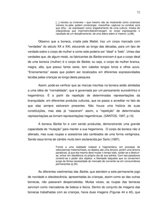 72


                    [...] visíveis ou invisíveis – que mesmo não se mostrando como cicatrizes
                    visíveis na pele, podem constranger, maravilhar, capturar ou condoer ao/à
                    que olha - se expressam como engedramento de uma cultura; modos de
                    vida/práticas que imprimem/dobram/vergam no corpo expressando o
                    resultado de um disciplinamento, de uma dobra sobre si mesmo ( p.86).


       Observo que a boneca, criada pela Mattel, traz um corpo marcado com
“verdades” do século XX e XXI, educando ao longo das décadas, para um tipo de
verdade sobre o corpo de mulher e como este poderia ser “ideal” e “belo”. Umas das
verdades que, de algum modo, os fabricantes da Barbie ensinam é que o corpo ideal
de uma boneca (mulher) é o corpo de Barbie, ou seja, o corpo de mulher branca,
magra, alta, que possui fartos seios, tem cabelos longos loiros e olhos azuis.
“Ensinamentos” esses que podem ser localizados em diferentes expressividades
tecidas pelas crianças ao longo desta pesquisa.

       Assim, pode-se verificar que as marcas inscritas na boneca estão atreladas
a uma idéia de “normalidade”, que é governada por um pensamento eurocêntrico e
hegemônico. É a partir da repetição de determinadas representações da
branquidade, em diferentes produtos culturais, que se passa a acreditar no fato de
que elas sempre estiveram presentes. Não houve uma história de suas
constituições, mas elas já “nasceram” assim, a “repetição” de determinadas
representações as tornam representações hegemônicas. (SANTOS, 1997, p.10)

       A boneca Barbie foi e vem sendo produzida, demonstrando uma grande
capacidade de “mutação” para manter a sua hegemonia. O corpo da boneca não é
alterado, mas suas roupas e acessórios são cambiados de uma forma vertiginosa.
Sendo essa forma de câmbio muito bem esclarecida por Sarlo (1997),

                    Frente a uma realidade instável e fragmentária, em processo de
                    velocíssimas metamorfoses, os objetos são uma âncora, porém uma âncora
                    paradoxal, já que ela mesma deve mudar o tempo todo, oxidar-se e destruir-
                    se, entrar em obsolência no próprio dia de sua estréia. Com tais paradoxos
                    constrói-se o poder dos objetos: a liberdade daqueles que os consomem
                    surge da férrea necessidade do mercado de converter-se em consumidores
                    permanentes (p.30).


       As diferentes vestimentas das Barbie, que atendem a este permanente jogo
de novidade e obsolescência, apresentadas às crianças, assim como as das outras
bonecas, não passaram despercebidas. Muitas vezes, as roupas das bonecas
serviram como marcadores de beleza e feiúra. Dentro do conjunto de imagens das
bonecas trabalhadas com as crianças, havia duas imagens (Figuras 44 e 45), que
 