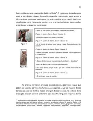 73


foram obtidas durante a exposição Barbie na Moda30. A vestimenta destas bonecas
atraiu a atenção das crianças de uma forma peculiar, (mesmo não tendo acesso a
informação de que essas faziam parte de uma exposição sobre moda) elas foram
classificadas como visualmente bonitas, e as crianças justificaram essa escolha,
engendrando os seguintes comentários:


                              “– Acho as três bonitas por causa dos cabelos e dos vestidos.”

                              (Figura 44. Menina 5 anos. Escola Estadual B.)

                              “– Elas são bonitas. Por causa dos vestidos.”

                              (Figura 44. Menina de 6 anos. Escola Estadual B.)

       Figura 44              “– A do vestido de pele e roupa branca é legal. Eu gosto também do
                              cabelo.”

                              (Figura 44. Menino de 6 anos. Escola Estadual B)

                              “– Essas são lindas, por causa que essas desfilam. A de roupa branca
                              é a mais bonita!”

                              (Figura 44. Menina de 6 anos. Escola Estadual B)

                              “– Essas são bonitas, por causa do cabelo, do batom e dos pêlos!”

                               (Figura 44. Menino de 5 anos. Escola Estadual B.).
      Figura 45
                              “– Eu gostei dessa, porque ela é a que tem o vestido mais bonito do
                              que todas!”

                              (Figura 45. Menina de 5 anos. Escola Estadual A.)

                              “– É bonita, por causa do vestido.”




         As crianças revelaram, em suas expressividades, reconhecer roupas que
podem ser vestidas por modelos humanos, pois apenas ao ver as imagens destas
bonecas as palavras desfile e modelo emergem. Essas bonecas, no contexto desta
exposição, estavam servindo justamente para esse fim. O “guarda-roupa” da Barbie


30
   A exposição Barbie na Moda aconteceu na cidade de Porto Alegre no ano de 2007, exibiu as
transformações dos padrões de beleza e costumes através de mais de 50 bonecas Barbie e 18
fotografias. Clássicas, medievais, renascentistas, barrocas, vitorianas, damas, garçonetes, platinadas,
hollywoodianas, glamourosas, rebeldes, modernas, transgressoras, poderosas, contemporâneas,
 