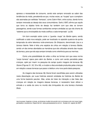 74


apressa a necessidade de consumo, sendo este sempre renovado ao sabor das
tendências da moda, percebendo-se que, muitas vezes, as “roupas” que o compõem
são assinadas por estilistas “famosos”, como Calvin Klein, entre outros, dando forma
sempre renovada ao desejo dos seus consumidores. Sarlo (1997) afirma que aquilo
que torna os objetos fonte de desejo faz também com que eles se tornem
passageiros, sendo suas formas cambiantes sempre atreladas ao que ela chama de
“saberes que a enciclopédia da moda codifica a cada temporada”. (p.30)

         Um bom exemplo sobre como o “guarda- roupa” da Barbie opera, sendo
codificado a cada nova estação, pode ser localizado no episódio quatorze da quinta
temporada da série televisiva norte-americana Os Simpsons, denominado Lisa e a
boneca falante. Nele é feita uma espécie de critica em relação à boneca Barbie,
sendo um dos temas abordados as manobras que são utilizadas através das roupas
da boneca, para que ela seja sempre tomada como referência para as meninas.

         Como uma possibilidade de voltar a olhar as formas com que essa norma
“corpo boneca” opera para além da Barbie, e como vem sendo percebida pelas
crianças, optei por inserir na pesquisa de campo quatro imagens de bonecas My
Scene (Figuras 51, 52, 53 e 58), e é sobre a discursividade produzida pelas crianças
em relação a essas bonecas que passo a dedicar uma nova parte desta pesquisa.

         As imagens das bonecas My Scene foram escolhidas para serem utilizadas
nesta dissertação, por suas histórias estarem atreladas às histórias da Barbie de
uma forma bastante peculiar. Mas, antes de tratar da interação e das falas das
crianças em relação às imagens dessas bonecas, é necessário fazer aflorar a
entrada e a saída da cena no mundo dos brinquedos de uma boneca chamada
Bratz.




neo-luxuosas, lingeries e noivas, as bonecas mudam de acordo com os tempos junto com seus trajes,
penteados e acessórios. Disponível em: www.pautaassessoria.com.br . Acesso em: agosto de 2007.
 