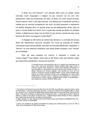 75


         A Bratz “era uma boneca”31 com grandes olhos azuis ou verdes, bocas
carnudas, muita maquiagem e imagem do que narraram ser de uma “pré-
adolescente”. Após seu lançamento, em 2001, as Bratz, com “look” atual e atrevido,
fizeram parecer velha a diva das bonecas, uma Barbie que foi perdendo clientes à
medida que as meninas completavam oito anos. As Bratz passaram a representar
um padrão desejado para um grande grupo de pré-adolescentes atuais, para as
quais o mundo Barbie era infantil. Com a queda das vendas de Barbie nos Estados
Unidos, a Mattel buscou brigar com as Bratz em seu terreno, através de suas novas
bonecas My Scene, que seguem o estilo Bratz32.

         A chegada da My Scene ao cenário das bonecas e a exclusão da boneca
Bratz não representam nenhuma novidade. Em nome da proteção do modelo
normatizado corpo-boneca Barbie, tudo deve ser feito pela Mattel para “seqüestrar” e
“eliminar” as suas possíveis opositoras, pois essas podem ameaçar o seu “reinado”
de normalidade.

         Para    pôr    essa proteção em marcha, é                 frequente a criação          de
“novas amigas”33 para Barbie, neste caso as My Scene, para que atendam àquilo
que está sendo considerado a “boneca do momento”

                        A mimada boneca norte-americana não só é vestida para sobressair-se às
                        suas rivais, mas para eliminá-las. Barbie também sabe jogar contra a
                        criança e ganhar dela. Enquanto a menina está distraída comprando um
                        novo acessório ou escolhendo qual das bonecas concorrentes vai levar, a
                        Mattel, detentora da “boneca tradição” mais vendida da Terra, dá uma
                        virada no excêntrico Mundo da Moda Barbie. Lança novas coleções para
                        segurar as vendas, apresenta Barbie como protagonista de novos filmes
                        (sustentando a boneca como a soberana das prateleiras) e convence a
                        criança de que é melhor “enjoar” rapidamente da inimiga – já ultrapassada –
                        que acabara de comprar (ROVERI, 2008, p.93)




31
   No Caderno de Economia do Jonal Zero Hora de 05/12/08, foi publicada a seguinte notícia: Duelo
de Paternidade - Sentença judicial que decretou o nocaute à indústria de brinquedos MGA no duelo
que mantém com a concorrente Mattel pelos direitos legais sobre as bonecas Bratz. Depois de dar
razão à fabricante da Barbie na disputa pelo brinquedo em julho, a Justiça agora proibiu a MGA de
fabricar e vender a linha Bratz. Há quatro anos , a Mattel brigava pelos direitos da marca, alegando
que o desenhista Carter Bryant concebeu a boneca Bratz.
32
   Dado retirado do site: http://br.invertia.com/noticias/noticia.aspx?idNoticia=200805281555_EFE_
77007785. Acesso em 28/05/2008
33
  Como uma referência da grande quantidade de amigas que a Barbie possui, do ano de 1963 a
1999, ela já contabilizava 31 diferentes amigas.
 