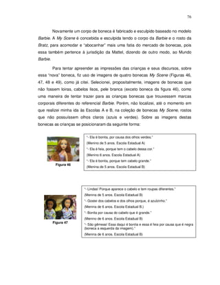 76


          Novamente um corpo de boneca é fabricado e esculpido baseado no modelo
Barbie. A My Scene é concebida e esculpida tendo o corpo da Barbie e o rosto da
Bratz, para acomodar e “abocanhar” mais uma fatia do mercado de bonecas, pois
essa também pertence à jurisdição da Mattel, dizendo de outro modo, ao Mundo
Barbie.

          Para tentar apreender as impressões das crianças e seus discursos, sobre
essa “nova” boneca, fiz uso de imagens de quatro bonecas My Scene (Figuras 46,
47, 48 e 49), como já citei. Selecionei, propositalmente, imagens de bonecas que
não fossem loiras, cabelos lisos, pele branca (exceto boneca da figura 46), como
uma maneira de tentar trazer para as crianças bonecas que trouxessem marcas
corporais diferentes do referencial Barbie. Porém, não localizei, até o momento em
que realizei minha ida às Escolas A e B, na coleção de bonecas My Scene, rostos
que não possuíssem olhos claros (azuis e verdes). Sobre as imagens destas
bonecas as crianças se posicionaram da seguinte forma:


                           “- Ela é bonita, por causa dos olhos verdes.”
                           (Menino de 5 anos. Escola Estadual A)
                           “- Ela é feia, porque tem o cabelo dessa cor.”
                           (Menino 6 anos. Escola Estadual A)
                           “- Ela é bonita, porque tem cabelo grande.”
           Figura 46
                           (Menina de 5 anos. Escola Estadual B)




                          “- Lindas! Porque aparece o cabelo e tem roupas diferentes.”
                          (Menina de 5 anos. Escola Estadual B)
                          “- Gostei dos cabelos e dos olhos porque, é azulzinho.”
                          (Menina de 6 anos. Escola Estadual B.)
                          “- Bonita por causa do cabelo que é grande.”
                          (Menino de 6 anos. Escola Estadual B)
          Figura 47
                          “- São gêmeas! Essa daqui é bonita e essa é feia por causa que é negra
                          (boneca a esquerda da imagem).”
                          (Menina de 6 anos. Escola Estadual B)
 