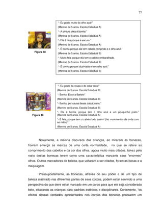 77


                     “- Eu gosto muito do olho azul!”
                     (Menino de 5 anos. Escola Estadual A)
                     “- A pintura dela é bonita!”
                     (Menina de 6 anos. Escola Estadual A)
                     “- Ela é feia porque é escura.”
                     (Menino de 6 anos. Escola Estadual A)
                     “- É bonita porque ela tem cabelo comprido e o olho azul.”
    Figura 48
                     (Menina de 5 anos. Escola Estadual B)
                     “- Muito feia porque ela tem o cabelo embaralhado.
                     (Menino de 5 anos. Escola Estadual B)
                     “- É bonita porque tá pintada e tem olho azul.”
                     (Menina de 6 anos. Escola Estadual B)




                     “- Eu gosto da roupa e do colar dela!”
                    (Menina de 5 anos. Escola Estadual B)
                    “- Bonita! Ela é a Barbie!”
                    (Menina de 5 anos. Escola Estadual B)
                    “- Bonita, por causa dessa calça jeans.”
                    (Menino de 6 anos. Escola Estadual B)
                    “- Ela é bonita, porque tem o olho azul e um pouquinho preto.”
  Figura 49         (Menina de 6 anos. Escola Estadual A)
                    “- É feia, porque tem o cabelo todo assim! (fez movimentos de onda com
                    as mãos)”
                    (Menina de 5 anos. Escola Estadual A)




       Novamente, a maioria discursos das crianças, ao mirarem as bonecas,
fizeram emergir as marcas de uma certa normalidade,                    no que se refere ao
comprimento dos cabelos e da cor dos olhos, agora muito mais citados, talvez pelo
rosto destas bonecas terem como uma característica marcante seus “enormes”
olhos. Outros marcadores de beleza, que voltaram a ser citados, foram as bocas e a
maquiagem.

       Pressupostamente, as bonecas, através do seu poder e de um tipo de
beleza alastrado nas diferentes partes de seus corpos, podem estar servindo a uma
perspectiva do que deve estar marcado em um corpo para que ele seja considerado
belo, educando as crianças para padrões estéticos e disciplinares. Certamente, “os
efeitos dessas verdades apresentados nos corpos dos bonecos produzem um
 