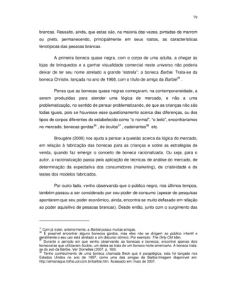 79


brancas. Ressalto, ainda, que estas são, na maioria das vezes, pintadas de marrom
ou preto, permanecendo, principalmente em seus rostos, as características
fenotípicas das pessoas brancas.

         A primeira boneca quase negra, com o corpo de uma adulta, a chegar às
lojas de brinquedos e a ganhar visualidade comercial neste universo não poderia
deixar de ter seu nome atrelado a grande “estrela”: a boneca Barbie. Trata-se da
boneca Christie, lançada no ano de 1968, com o título de amiga da Barbie35 .

         Penso que as bonecas quase negras começaram, na contemporaneidade, a
serem produzidas para atender uma lógica de mercado, e não a uma
problematização, no sentido de pensar problematizando, de que as crianças não são
todas iguais, pois se houvesse esse questionamento acerca das diferenças, ou dos
tipos de corpos diferentes do estabelecido como “o normal”, “o belo”, encontraríamos
no mercado, bonecas gordas36 , de óculos37 , cadeirantes38 etc.

         Brougére (2000) nos ajuda a pensar a questão acerca da lógica do mercado,
em relação à fabricação das bonecas para as crianças e sobre as estratégias de
venda, quando faz emergir o conceito de boneca racionalizada. Ou seja, para o
autor, a racionalização passa pela aplicação de técnicas de análise do mercado, de
determinação da expectativa dos consumidores (marketing), de criatividade e de
testes dos modelos fabricados.

         Por outro lado, venho observando que o público negro, nos últimos tempos,
também passou a ser considerado por seu poder de consumo (apesar de pesquisas
apontarem que seu poder econômico, ainda, encontra-se muito defasado em relação
ao poder aquisitivo de pessoas brancas). Desde então, junto com o surgimento das



35
   Com já tratei, anteriormente, a Barbie possui muitas amigas.
36
    É possível encontrar alguns bonecos gordos, mas eles não se dirigem ao público infantil e
geralmente o seu uso está atrelado a um discurso cômico. Por exemplo: The Dirty Old Man.
37
   Durante o período em que venho observando as bonecas e bonecos, encontrei apenas dois
bonecos/as que utilizavam óculos, um deles se trata de um boneco norte-americano. A boneca trata-
se da avó da Barbie. Ver Dornelles (2007, p. 160)
38
   Tenho conhecimento de uma boneca chamada Beck que é paraplégica, esta foi lançada nos
Estados Unidos no ano de 1997, como uma das amigas da Barbie.Imagem disponível em:
http://almanaque.folha.uol.com.br/barbie.htm. Acessado em: maio de 2007.
 