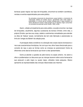 80


bonecas quase negras nas lojas de brinquedos, encontram-se também cosméticos,
revistas e eventos especializados para este público.

                     Da atmosfera emocional do afrocentrismo surge também o movimento da
                     valorização estética do biotipo escuro, aproveitado pela mídia desde a
                     publicidade e o cinema até as revistas voltadas para o negro brasileiro na
                     última década de noventa. Estas dirigem-se ao individuo negro consumidor
                     em processo de ascensão social (Sodré, 1999, p.238).


       Assim, voltado principalmente para este público, se pode encontrar nas lojas
de brinquedos, atualmente, algumas sucessoras da boneca Christie; entre elas, a
própria Christie, que teve seu corpo, cabelo e vestimentas remodelados para atender
os ditos de “beleza” atuais; normalmente ela tem sido fabricada e posicionada na
linha de “amigas da Barbie” da coleção praia.

       A percepção desta constância na coloração dos corpos das/os bonecas/os e
nas suas características fenotípicas, fez com que meu olhar fosse direcionado para o
conceito de raça e para as formas como as crianças se posicionaram frente às
diferentes cores das/os bonecas/os que foram a elas apresentados.

       Como já abordei a questão da pele branca na seção anterior, me aterei a
olhar e problematizar os discursos que as crianças teceram sobre as/os bonecas/os
que possuam a pele negra ou quase negra, utilizados nesta pesquisa. Abaixo
apresento as expressividades das crianças relacionadas aos mesmos:
 