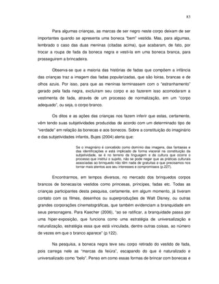 83


        Para algumas crianças, as marcas de ser negro neste corpo deixam de ser
importantes quando se apresenta uma boneca “bem” vestida. Mas, para algumas,
lembrado o caso das duas meninas (citadas acima), que acabaram, de fato, por
trocar a roupa de fada da boneca negra e vesti-la em uma boneca branca, para
prosseguirem a brincadeira.

        Observa-se que a maioria das histórias de fadas que compõem a infância
das crianças traz a imagem das fadas popularizadas, que são loiras, brancas e de
olhos azuis. Por isso, para que as meninas terminassem com o “estranhamento”
gerado pela fada negra, excluíram seu corpo e ao fazerem isso acomodaram a
vestimenta de fada, através de um processo de normalização, em um “corpo
adequado”, ou seja, o corpo branco.

        Os ditos e as ações das crianças nos fazem inferir que estas, certamente,
vêm tendo suas subjetividades produzidas de acordo com um determinado tipo de
“verdade” em relação às bonecas e aos bonecos. Sobre a constituição do imaginário
e das subjetividades infantis, Bujes (2004) alerta que:

                     Se o imaginário é concebido como domínio das imagens, das fantasias e
                     das identificações e está implicado de forma visceral na constituição da
                     subjetividade, se é no terreno da linguagem e da cultura que ocorre o
                     processo que institui o sujeito, não se pode negar que as práticas culturais
                     associadas ao brinquedo não têm nada de gratuitas e que precisamos nos
                     tornar mais atentos aos seu interesses e compromissos (p.227).


        Encontrarmos, em tempos diversos, no mercado dos brinquedos corpos
brancos de bonecas/os vestidos como princesas, príncipes, fadas etc. Todas as
crianças participantes desta pesquisa, certamente, em algum momento, já tiveram
contato com os filmes, desenhos ou superproduções de Walt Disney, ou outras
grandes corporações cinematográficas, que também evidenciam a branquidade em
seus personagens. Para Kaecher (2006), “ao se ratificar, a branquidade passa por
uma hiper-exposição, que funciona como uma estratégia de universalização e
naturalização, estratégia essa que está vinculada, dentre outras coisas, ao número
de vezes em que o branco aparece” (p.122).

        Na pesquisa, a boneca negra teve seu corpo retirado do vestido de fada,
pois carrega nele as “marcas da feiúra”, escapando do que é naturalizado e
universalizado como “belo”. Penso em como essas formas de brincar com bonecas e
 
