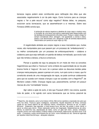 84


bonecos negros podem estar contribuindo para ratificação dos ditos que são
associados negativamente à cor da pele negra. Como funciona para as crianças
negras o “ter a pele escura” como algo negativo? Muitas delas, na pesquisa,
excluíram as/os bonecas/os, que se assemelhavam a si mesmas. Sobre isso
Fonseca (2000) conclui que,

                         A atribuição de valores negativos a detalhes do corpo negro e mestiço induz
                         à formação de uma baixa auto-estima responsável pela disseminação sutil
                         da ideologia do branqueamento difundida o país. Porque o cabelo crespo foi
                         sempre considerado difícil, selvagem, mal agradecido a cremes e óleos,
                         passou a ser denominado ruim, alargando a rede de sentidos depreciativos
                         relacionados com partes do corpo negro (p.102).


         A negatividade atrelada aos corpos negros e seus marcadores que, muitas
vezes, são manipulados para que passem por um processo de “embelezamento” –
ou melhor conceituando: por um processo de embranquecimento – colabora e
colaborou para que seja ratificado um padrão de beleza normalizado, que exclui tudo
que não remeta a clareza, a lisura e a brancura.

         Pensar a questão da raça na pesquisa foi um modo de mirar os conceitos
hegemônicos que ditam a “brancura” como símbolo de superioridade da cor da pele
branca frente à “negrura”. Ao ouvir, ler e pensar sobre os discursos tecidos pelas
crianças nesta pesquisa, passei a pensar em como, num país como o nosso, que foi
constituído através de uma miscigenação de raças, se pode continuar colaborando
para que se suceda com nossas crianças o que se sucedeu com a Negrinha39, de
Monteiro Lobato (1920). Crianças negras que, possivelmente, sonham em possuir
marcas de uma “normalidade” branca.

         Agir sobre a ação do outro, é isto que Foucault (2001) nos ensina, quando
trata do poder, e foi agindo com as/os bonecas/os que se tornou possível às


39
   Negrinha, não obstante, caíra numa tristeza infinita. Mal comia e perdera a expressão de susto que
tinha nos olhos. Trazia-os agora nostálgicos, cismarentos. Aquele dezembro de férias, luminosa
rajada do céu trevas adentro do seu doloroso inferno, envenenara-a. Brincara ao sol, no jardim.
Brincara!... Acalentara, dias seguidos, a linda boneca loura, tão boa, tão quieta, a dizer mamã, a
cerrar os olhos para dormir. Vivera realizando sonhos da imaginação. Desabrochara-se de alma.
Morreu na esteirinha rota, abandonada de todos, como um gato sem dono. Jamais, entretanto,
ninguém morreu com maior beleza. O delírio rodeou-a de bonecas, todas louras, de olhos azuis. E de
anjos... E bonecas e anjos remoinhavam-lhe em torno, numa farândola do céu. Sentia-se agarrada
por aquelas mãozinhas de louça – abraçada rodopiava.
 