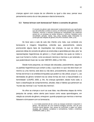 85


crianças agirem com corpos de cor diferente ou igual a dos seus, pensar seus
pensamentos acerca da cor das pessoas e das/os bonecas/os.


   5.5 Vamos brincar com bonecas/os? Sobre o conceito de gênero


                     O conceito de gênero está relacionado fundamentalmente aos significados
                     que são atribuídos a ambos os sexos, em diferentes sociedades. Homens e
                     mulheres, meninos e meninas constituem-se mergulhados nas instâncias
                     sociais em um processo de caráter dinâmico e contínuo. Questões como
                     sexualidade, geração, classe, raça, etnia, também estão imbricadas na
                     construção das relações de gênero (FELIPE & GUIZZO, 2004, p.33).


        Ao levar para a sala de aula dos infantis uma mala, cujo conteúdo era
bonecas/os    e   imagens    fotográficas,   entendia     que,   possivelmente,      estaria
promovendo alguns tipos de inquietações nas crianças, no que se refere às
possíveis idéias do conceito de gênero já construídas e aprendidas por elas, pois “as
representações hegemônicas de gênero [...] fixam padrões nos quais se institui o
que é ser homem e mulher, como se educam meninos e meninas e, por extensão, o
que podem/devem fazer da/ na vida” (MEYER, 2000, p.152-153).

        Desde muito pequenas, as crianças são educadas, possivelmente, seguindo
os padrões hegemônicos que contam a elas, o que deve e o que não deve fazer um
menino ou uma menina; este deve ou não deve, provavelmente, atravessa as suas
formas de brincar e os artefatos brinquedos que podem ou não utilizar, já que “[...] as
identidades de gênero remetem-nos às várias formas de viver a masculinidade e a
feminilidade” (LOURO, 2000, p. 64). As crianças aprendem, desde muito cedo, a
fazer a classificação de comportamentos, atitudes, falas e hábitos que pertencem ao
“mundo das meninas” e ao “mundo dos meninos”.

        Ao olhar as crianças e ouvir as suas falas, nas diferentes etapas da minha
pesquisa de campo, estive atenta para buscar como essas aprendizagens, em
relação ao conceito de gênero, emergiram, quando proposto que meninos e meninas
falassem e brincassem com os bonecas/os.

                     [...] os modos possíveis de ser, como as crianças constroem e assumem o
                     gênero, não decorrem de uma inerência biológica concreta, nem de uma
                     inerência social abstrata, mas, porque se confrontam e jogam em ações
                     situadas, são múltiplos, complexos e contraditórios, fluídos e dinâmicos
                     (FERREIRA, 2004, p. 261).
 