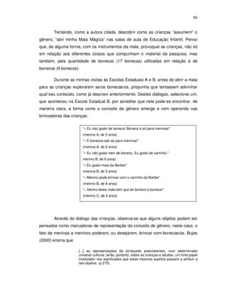 86


       Tentando, como a autora citada, descobrir como as crianças “assumem” o
gênero, “abri minha Mala Mágica” nas salas de aula de Educação Infantil. Penso
que, de alguma forma, com os instrumentos da mala, provoquei as crianças, não só
em relação aos diferentes corpos que compunham o material da pesquisa, mas
também, pela quantidade de bonecas (17 bonecas) utilizadas em relação à de
bonecos (6 bonecos).

       Durante as minhas visitas às Escolas Estaduais A e B, antes de abrir a mala
para as crianças explorarem as/os bonecas/os, propunha que tentassem adivinhar
qual seu conteúdo, como já descrevi anteriormente. Destes diálogos, selecionei um,
que aconteceu na Escola Estadual B, por acreditar que nele pode-se encontrar, de
maneira clara, a forma como o conceito de gênero emerge e vem operando nas
brincadeiras das crianças:

                       “– Eu não gosto de boneca! Boneca é só para meninas!”
                       (menino A, de 5 anos)
                       “– E bonecos são só para meninos!”
                       (menina A, de 6 anos)
                       “– Eu não gosto nem de boneco. Eu gosto de carrinho.”
                       menino B, de 6 anos)
                       “– Eu gosto mais da Barbie!”
                       (menina B, de 5 anos)
                       “– Menino pode brincar com o carrinho da Barbie”
                       (menino B, de 6 anos)
                       “– Dentro desta mala tem que ter boneco e boneca!”
                       (menino C, de 5 anos)




       Através do diálogo das crianças, observa-se que alguns objetos podem ser
pensados como marcadores de representação do conceito de gênero; neste caso, o
fato de meninas e meninos poderem, ou desejarem, brincar com bonecas/os. Bujes
(2000) ensina que

                     [...] as representações de brinquedo preexistentes, num determinado
                     universo cultural, terão, portanto, sobre as crianças e adultos, um forte papel
                     modulador nos significados que estes mesmos sujeitos passam a atribuir a
                     tais objetos. (p.210).
 