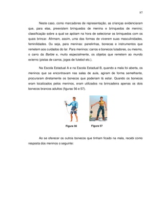 87


        Neste caso, como marcadores de representação, as crianças evidenciaram
que, para elas, preexistem brinquedos de menina e brinquedos de menino;
classificação sobre a qual se apóiam na hora de selecionar os brinquedos com os
quais brincar. Afirmam, assim, uma das formas de viverem suas masculinidades,
feminilidades. Ou seja, para meninas: panelinhas, bonecas e instrumentos que
remetem aos cuidados do lar. Para meninos: carros e bonecos lutadores, ou mesmo,
o carro da Barbie e, muito especialmente, os objetos que remetem ao mundo
externo (pistas de carros, jogos de futebol etc.).

        Na Escola Estadual A e na Escola Estadual B, quando a mala foi aberta, os
meninos que se encontravam nas salas de aula, agiram de forma semelhante,
procuraram diretamente os bonecos que poderiam lá estar. Quando os bonecos
eram localizados pelos meninos, eram utilizados na brincadeira apenas os dois
bonecos brancos adultos (figuras 56 e 57).




                             Figura 56           Figura 57



        Ao se oferecer os outros bonecos que tinham ficado na mala, recebi como
resposta dos meninos o seguinte:
 