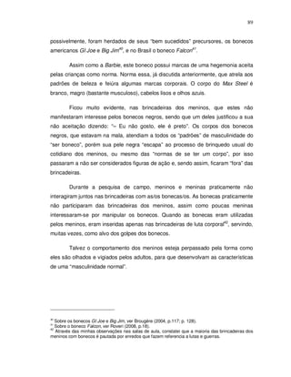 89


possivelmente, foram herdados de seus “bem sucedidos” precursores, os bonecos
americanos GI Joe e Big Jim40, e no Brasil o boneco Falcon41.

         Assim como a Barbie, este boneco possui marcas de uma hegemonia aceita
pelas crianças como norma. Norma essa, já discutida anteriormente, que atrela aos
padrões de beleza e feiúra algumas marcas corporais. O corpo do Max Steel é
branco, magro (bastante musculoso), cabelos lisos e olhos azuis.

         Ficou muito evidente, nas brincadeiras dos meninos, que estes não
manifestaram interesse pelos bonecos negros, sendo que um deles justificou a sua
não aceitação dizendo: “– Eu não gosto, ele é preto”. Os corpos dos bonecos
negros, que estavam na mala, atendiam a todos os “padrões” de masculinidade do
“ser boneco”, porém sua pele negra “escapa” ao processo de brinquedo usual do
cotidiano dos meninos, ou mesmo das “normas de se ter um corpo”, por isso
passaram a não ser considerados figuras de ação e, sendo assim, ficaram “fora” das
brincadeiras.

         Durante a pesquisa de campo, meninos e meninas praticamente não
interagiram juntos nas brincadeiras com as/os bonecas/os. As bonecas praticamente
não participaram das brincadeiras dos meninos, assim como poucas meninas
interessaram-se por manipular os bonecos. Quando as bonecas eram utilizadas
pelos meninos, eram inseridas apenas nas brincadeiras de luta corporal42, servindo,
muitas vezes, como alvo dos golpes dos bonecos.

         Talvez o comportamento dos meninos esteja perpassado pela forma como
eles são olhados e vigiados pelos adultos, para que desenvolvam as características
de uma “masculinidade normal”.




40
   Sobre os bonecos GI Joe e Big Jim, ver Brougère (2004, p.117; p. 128).
41
   Sobre o boneco Falcon, ver Roveri (2008, p.18).
42
   Através das minhas observações nas salas de aula, constatei que a maioria das brincadeiras dos
meninos com bonecos é pautada por enredos que fazem referencia a lutas e guerras.
 