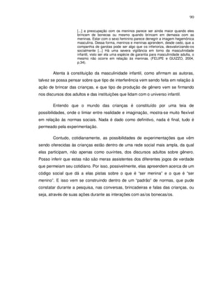 90


                     [...] a preocupação com os meninos parece ser ainda maior quando eles
                     brincam de bonecas ou mesmo quando brincam em demasia com as
                     meninas. Estar com o sexo feminino parece denegrir a imagem hegemônica
                     masculina. Dessa forma, meninos e meninas aprendem, desde cedo, que a
                     companhia de garotas pode ser algo que os inferioriza, desvalorizando-os
                     socialmente [...] Há uma severa vigilância em torno da masculinidade
                     infantil, visto ser ela uma espécie de garantia para masculinidade adulta, o
                     mesmo não ocorre em relação às meninas. (FELIPE e GUIZZO, 2004,
                     p.34).


        Atenta à constituição da masculinidade infantil, como afirmam as autoras,
talvez se possa pensar sobre que tipo de interferência vem sendo feita em relação à
ação de brincar das crianças, e que tipo de produção de gênero vem se firmando
nos discursos dos adultos e das instituições que lidam com o universo infantil.

        Entendo que o mundo das crianças é constituído por uma teia de
possibilidades, onde o limiar entre realidade e imaginação, mostra-se muito flexível
em relação às normas sociais. Nada é dado como definitivo, nada é final, tudo é
permeado pela experimentação.

        Contudo, cotidianamente, as possibilidades de experimentações que vêm
sendo oferecidas às crianças estão dentro de uma rede social mais ampla, da qual
elas participam, não apenas como ouvintes, dos discursos adultos sobre gênero.
Posso inferir que estas não são meras assistentes dos diferentes jogos de verdade
que permeiam seu cotidiano. Por isso, possivelmente, elas apreendem acerca de um
código social que dá a elas pistas sobre o que é “ser menina” e o que é “ser
menino”. E isso vem se construindo dentro de um “padrão” de normas, que pude
constatar durante a pesquisa, nas conversas, brincadeiras e falas das crianças, ou
seja, através de suas ações durante as interações com as/os bonecas/os.
 