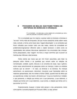 91




       6      FECHANDO AS MALAS: QUE RUMO TOMOU AS
               HISTÓRIAS DE BONECAS E CRIANÇAS


                     É a curiosidade – em todo caso, a única espécie de curiosidade que vale a
                     pena ser praticada. (FOUCAULT,2001b, p.13).


       Foi a curiosidade que me inspirou a pensar sobre os bonecos e bonecas e
“arrumar” minha mala de brinquedos. Sei que muitos acessórios ainda cabem nesta
mala, contudo, a forma como tracei essa “viagem-dissertação”, e os conteúdos que
foram utilizados para compor cada uma das malas, adveio da curiosidade em
problematizar/agir/pensar diferente sobre o objeto boneca/o e sobre como as
regularidades das práticas discursivas apareceram nos enunciados das crianças.
Como pesquisadora, esta “viagem” me levou a traçar caminhos que cruzaram as
histórias das infâncias e das bonecas.

       Estive atenta aos riscos que por mim foram assumidos, pois tratar na
pesquisa sobre infantis e as questões que versam sobre as relações de
normatização, verdade, sujeito, discurso e os conceitos de corpo, raça e gênero,
ainda causa estranhamento às pesquisas sobre as crianças e sobre os artefatos
culturais que as cercam – no caso, as bonecas e os bonecos. As crianças
estranharam, se posicionaram, discutiram, trouxeram suas impressões sobre os
materiais apresentados. Isto me remete a Kohan (2003), quando trata do efeito que
as experiências vividas nos trazem, afirmando que: “o que se transforma é múltiplo:
o que pensamos, a relação que temos com o que pensamos, o que sabemos, a
relação que temos com o que sabemos, o que somos, a relação que temos com o
que somos” (p.14-15).

       Experienciando, busquei o tempo todo pensar o meu pensamento, tendo
como aporte o conceito proposto por Foucault (1994), ou seja, pensar:
 