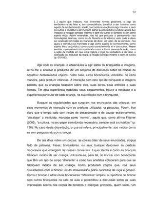 92


                     [...] aquilo que instaura, nas diferentes formas possíveis, o jogo do
                     verdadeiro e do falso e, em conseqüência, constitui o ser humano como
                     sujeito de conhecimento; aquilo que funda a relação consigo mesmo e com
                     os outros e constitui o ser humano como sujeito social e jurídico; aquilo que
                     instaura a relação consigo mesmo e com os outros e constitui o ser como
                     sujeito ético. Assim entendido, não há que procurar o pensamento nas
                     formulações teóricas, como as da filosofia e da ciência; este pode e deve
                     ser analisado em todas as maneiras de dizer, de fazer, de se conduzir, nas
                     quais o indivíduo se manifesta e age como sujeito de conhecimento, como
                     sujeito ético ou jurídico, como sujeito consciente de si e dos outros. Nesse
                     sentido, o pensamento é considerado como a forma mesma da ação, como
                     a ação na medida em que esta implica o jogo do verdadeiro e do falso, a
                     aceitação ou exclusão da regra, a relação consigo mesmo e com os outros
                     (p. 579-580).


        Agir com as crianças, e observá-las a agir sobre os brinquedos e imagens,
levou-me a analisar a produção de um conjunto de discursos sobre os modos de
constituir determinados objetos, neste caso, as/os bonecas/os, utilizados, de certa
maneira, para produzir infâncias. A interação com este tipo de brinquedo e imagens
permitiu que as crianças falassem sobre eles, suas cores, seus artifícios e suas
formas. Ter esta experiência mobilizou seus pensamentos, trouxe a novidade e a
experiência particular de cada criança, na sua relação com o brinquedo.

        Busquei as regularidades que surgiram nos enunciados das crianças, em
seus momentos de interação com os artefatos utilizados na pesquisa. Porém, tive
claro que o tempo todo corri riscos de desacomodar e de causar estranhamento,
“desalojar” o instituído, marcado como “normal”, aquilo que, como afirma Fischer
(2005), “a cultura, no seu papel sem dúvida necessário, sempre está a cristalizar” (p.
136). No caso desta dissertação, o que se refere, principalmente, aos modos como
se vem pesquisando com crianças.

        De tais ditos retirei um corpus, ‘as coisas ditas’ de seus enunciados, corpus
feito de palavras, frases, brincadeiras, ou seja, busquei descrever as práticas
discursivas que emergiam de nossas conversas. Fiquei atenta a como as crianças
fabricam modos de ser criança, utilizando-se, para tal, do brincar com bonecos/as
que têm um tipo de corpo “diferente” e como tais artefatos colaboram para que se
fabriquem modos de ser criança. Como produzem corpos que, nos seus
cruzamentos com o brincar, estão atravessados pelos conceitos de raça e gênero.
Como o brincar e olhar os/as bonecos/as “diferentes” ampliou o repertório do brincar
com outros brinquedos na sala de aula e possibilitou a discussão sobre as suas
impressões acerca dos corpos de bonecos e crianças; provocou, quem sabe, “um
 