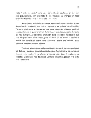 93


modo de entender o outro”, como ele se apresenta com aquilo que ele tem, com
suas peculiaridades, com seu modo de ser. Provocou nas crianças um modo
“diferente” de pensar sobre os brinquedos – bonecos/as.

        Nesta viagem, as histórias, as malas e a pesquisa foram constituídas através
do movimento; movimento esse que foi perpassado por rupturas e continuidades.
Tornou-se difícil fechar a mala, porque nela agora trago mais coisas do que levei,
pois sou diferente do que era no início desta viagem. Usei, troquei, vesti e desvesti o
que nela carregava. Ao apresentar a mala com as/os bonecas/os nas salas de aula
e ao pesquisar sobre estes objetos, pude constatar que as formas de escolher e
brincar com bonecas/as, assim como “a história” recente dos mesmos, estão
aportadas em continuidades e rupturas.

        Tentei, na “viagem dissertação”, munida com a mala de bonecos, aquilo que
fala Deleuze - extrair os enunciados dos discursos. Aprender como as crianças se
definem como sujeitos vivos, falantes, brincantes, neste jogo de produções de
verdades. E como, por meio das muitas “verdades brincantes”, possam vir a cuidar
de si e dos outros.
 