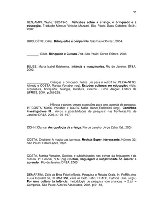 95


BENJAMIN, Walter,1892-1940. Reflexões sobre a criança, o brinquedo e a
educação. Tradução Marcus Vinicius Mazzari. São Paulo: Duas Cidades; Ed.34,
2002.



BROUGÉRE, Gilles. Brinquedos e companhia. São Paulo: Cortez, 2004.



_______, Gilles. Brinquedo e Cultura. 7ed. São Paulo: Cortez Editora, 2008.



BUJES, Maria Isabel Edelweiss. Infância e maquinarias. Rio de Janeiro. DP&A,
2002.



_____________, Crianças e brinquedo: feitos um para o outro? In: VEIGA-NETO,
Alfredo e COSTA, Marisa Vorraber (org). Estudos culturais em educação: mídia,
arquitetura, brinquedo, biologia, literatura, cinema... Porto Alegre: Editora da
UFRGS, 2004. p.205-228.



_____________, Infância e poder: breves sugestões para uma agenda de pesquisa.
In: COSTA, Marisa Vorraber e BUJES, Maria Isabel Edelweiss (org.). Caminhos
investigativos III : riscos e possibilidades de pesquisar nas fronteiras.Rio de
Janeiro: DP&A, 2005. p.179 -197.



COHN, Clarice. Antropologia da criança. Rio de Janeiro: Jorge Zahar Ed., 2005.



COSTA, Cristiane. A magia das bonecas. Revista Super Interessante. Número 32.
São Paulo: Editora Abril, 1992.



COSTA, Marisa Vorraber, Sujeitos e subjetividades nas tramas da linguagem e da
cultura. In: Candau, V.M (org.).Cultura, linguagem e subjetividade no ensinar e
aprender. Rio de Janeiro: DP&A, 2000.



DEMARTINI, Zeila de Brito Fabri.Infância, Pesquisa e Relatos Orais. In: FARIA, Ana
Lucia Goulard de, DERMATINI, Zeila de Brito Fabri, PRADO, Patrícia Dias, (orgs.)
Por uma cultura da infância: metodologia de pesquisa com crianças. – 2.ed. –
Campinas, São Paulo: Autores Associados, 2005. p.01-18.
 